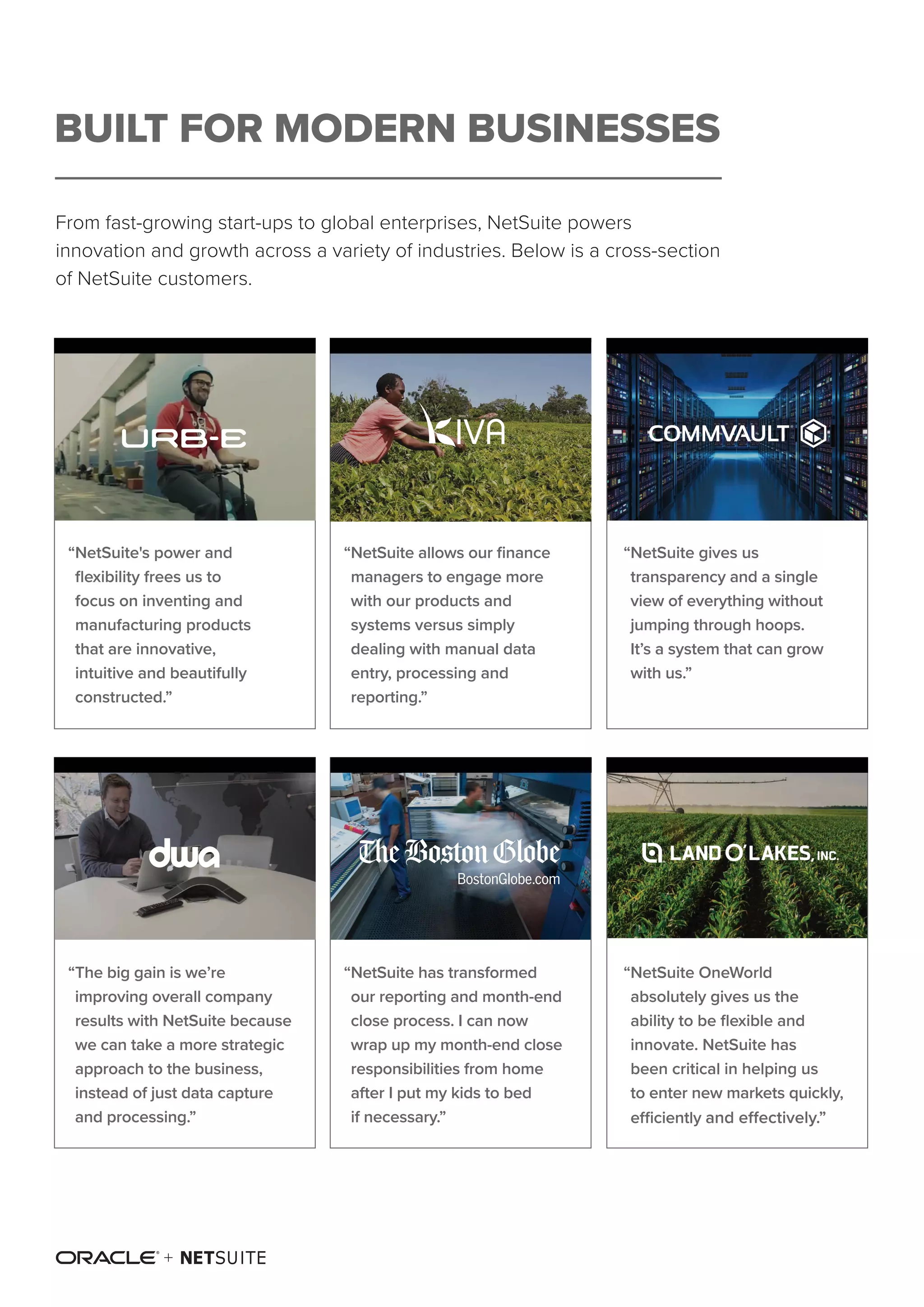 From fast-growing start-ups to global enterprises, NetSuite powers
innovation and growth across a variety of industries. Below is a cross-section
of NetSuite customers.
BUILT FOR MODERN BUSINESSES
“NetSuite allows our finance
managers to engage more
with our products and
systems versus simply
dealing with manual data
entry, processing and
reporting.”
“NetSuite gives us
transparency and a single
view of everything without
jumping through hoops.
It’s a system that can grow
with us.”
“NetSuite has transformed
our reporting and month-end
close process. I can now
wrap up my month-end close
responsibilities from home
after I put my kids to bed
if necessary.”
“NetSuite OneWorld
absolutely gives us the
ability to be flexible and
innovate. NetSuite has
been critical in helping us
to enter new markets quickly,
efficiently and effectively.”
“The big gain is we’re
improving overall company
results with NetSuite because
we can take a more strategic
approach to the business,
instead of just data capture
and processing.”
“NetSuite's power and
flexibility frees us to
focus on inventing and
manufacturing products
that are innovative,
intuitive and beautifully
constructed.”
 