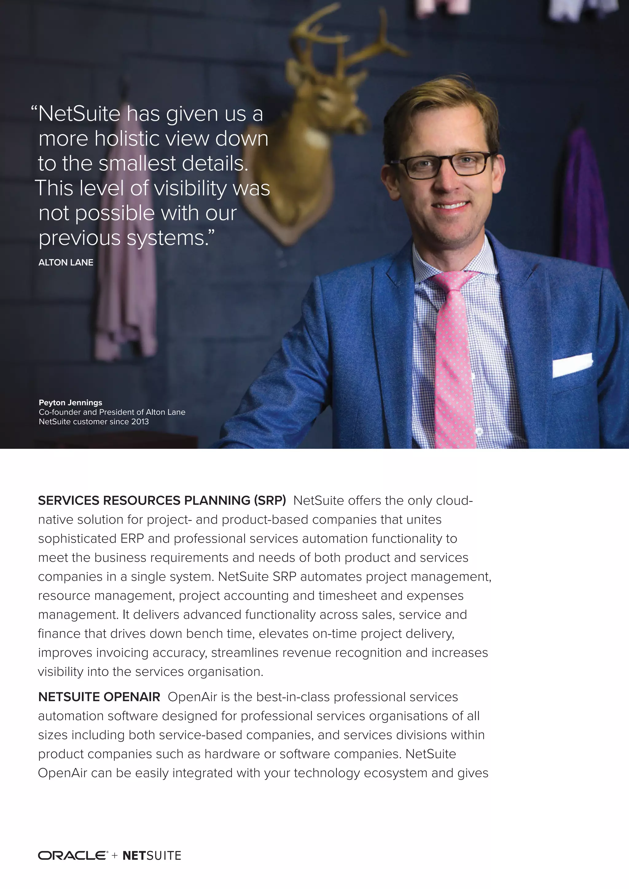 “NetSuite OneWorld
customers can expect
to accelerate financial
close times between
20% and 50%.”
NUCLEUS RESEARCH
SERVICES RESOURCES PLANNING (SRP) NetSuite offers the only cloud-
native solution for project- and product-based companies that unites
sophisticated ERP and professional services automation functionality to
meet the business requirements and needs of both product and services
companies in a single system. NetSuite SRP automates project management,
resource management, project accounting and timesheet and expenses
management. It delivers advanced functionality across sales, service and
finance that drives down bench time, elevates on-time project delivery,
improves invoicing accuracy, streamlines revenue recognition and increases
visibility into the services organisation.
NETSUITE OPENAIR OpenAir is the best-in-class professional services
automation software designed for professional services organisations of all
sizes including both service-based companies, and services divisions within
product companies such as hardware or software companies. NetSuite
OpenAir can be easily integrated with your technology ecosystem and gives
Peyton Jennings
Co-founder and President of Alton Lane
NetSuite customer since 2013
“NetSuite has given us a
more holistic view down
to the smallest details.
This level of visibility was
not possible with our
previous systems.”
ALTON LANE
 