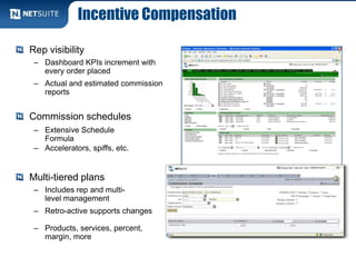 Incentive Compensation
Rep visibility
– Dashboard KPIs increment with
every order placed
– Actual and estimated commission
reports
Commission schedules
– Extensive Schedule
Formula
– Accelerators, spiffs, etc.
Multi-tiered plans
– Includes rep and multi-
level management
– Retro-active supports changes
– Products, services, percent,
margin, more
 