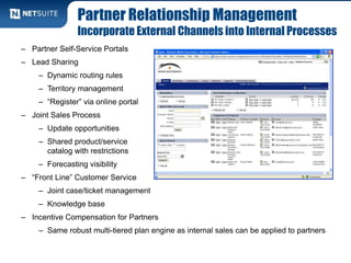 Partner Relationship Management
Incorporate External Channels into Internal Processes
– Partner Self-Service Portals
– Lead Sharing
– Dynamic routing rules
– Territory management
– “Register” via online portal
– Joint Sales Process
– Update opportunities
– Shared product/service
catalog with restrictions
– Forecasting visibility
– “Front Line” Customer Service
– Joint case/ticket management
– Knowledge base
– Incentive Compensation for Partners
– Same robust multi-tiered plan engine as internal sales can be applied to partners
 