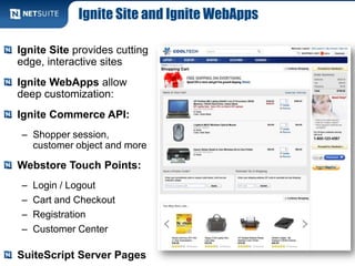 Ignite Site and Ignite WebApps
Ignite Site provides cutting
edge, interactive sites
Ignite WebApps allow
deep customization:
Ignite Commerce API:
– Shopper session,
customer object and more
Webstore Touch Points:
– Login / Logout
– Cart and Checkout
– Registration
– Customer Center
SuiteScript Server Pages
 