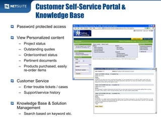 Customer Self-Service Portal &
Knowledge Base
Password protected access
View Personalized content
– Project status
– Outstanding quotes
– Order/contract status
– Pertinent documents
– Products purchased, easily
re-order items
Customer Service
– Enter trouble tickets / cases
– Support/service history
Knowledge Base & Solution
Management
– Search based on keyword etc.
 