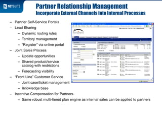 Partner Relationship Management
Incorporate External Channels into Internal Processes
– Partner Self-Service Portals
– Lead Sharing
– Dynamic routing rules
– Territory management
– “Register” via online portal
– Joint Sales Process
– Update opportunities
– Shared product/service
catalog with restrictions
– Forecasting visibility
– “Front Line” Customer Service
– Joint case/ticket management
– Knowledge base
– Incentive Compensation for Partners
– Same robust multi-tiered plan engine as internal sales can be applied to partners
 