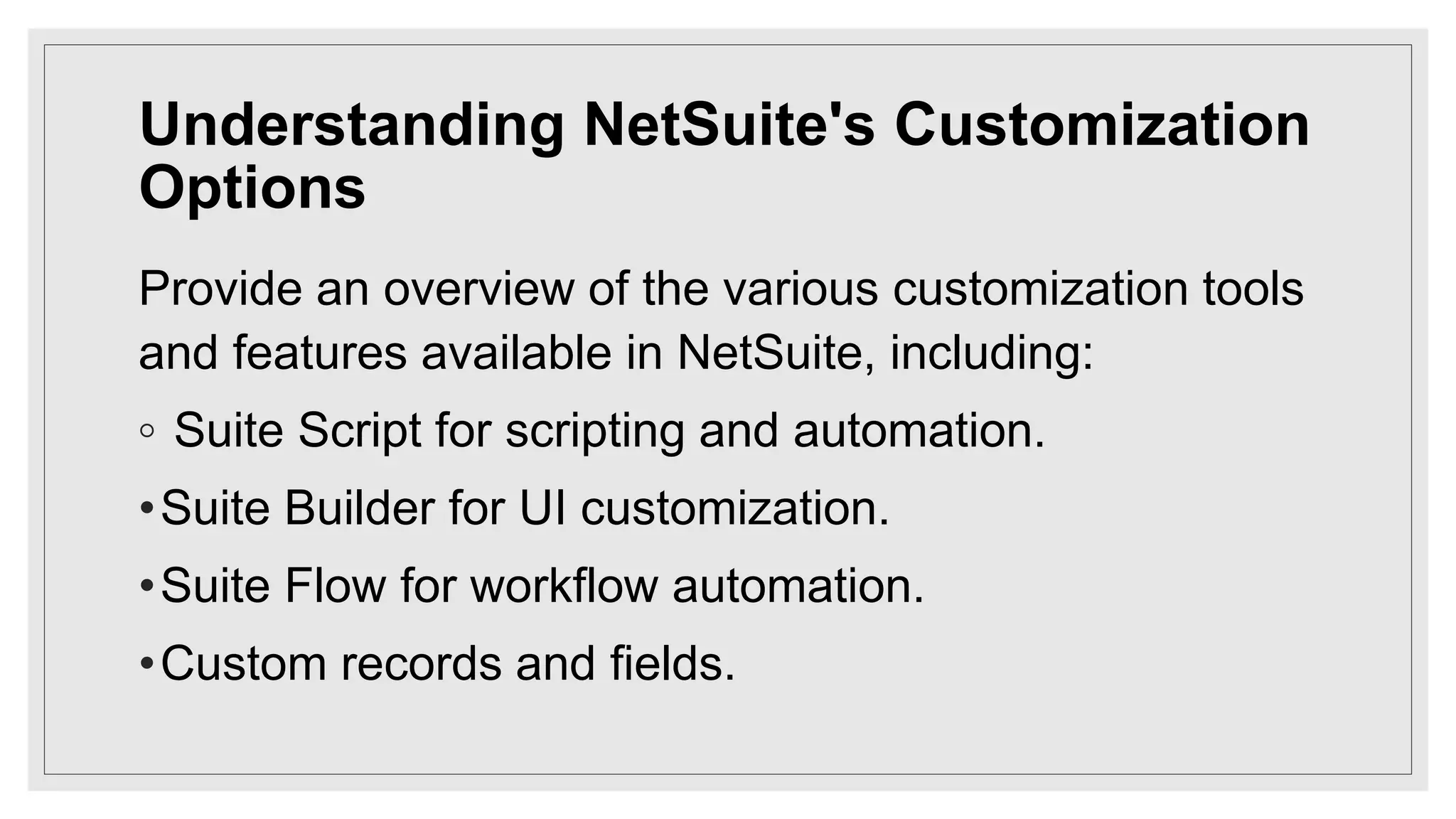 Understanding NetSuite's Customization
Options
Provide an overview of the various customization tools
and features available in NetSuite, including:
◦ Suite Script for scripting and automation.
•Suite Builder for UI customization.
•Suite Flow for workflow automation.
•Custom records and fields.
 