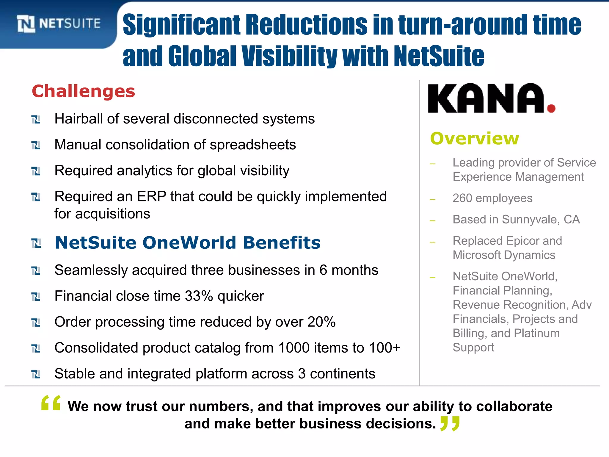 Overview
‒ Leading provider of Service
Experience Management
‒ 260 employees
‒ Based in Sunnyvale, CA
‒ Replaced Epicor and
Microsoft Dynamics
‒ NetSuite OneWorld,
Financial Planning,
Revenue Recognition, Adv
Financials, Projects and
Billing, and Platinum
Support
Challenges
Hairball of several disconnected systems
Manual consolidation of spreadsheets
Required analytics for global visibility
Required an ERP that could be quickly implemented
for acquisitions
NetSuite OneWorld Benefits
Seamlessly acquired three businesses in 6 months
Financial close time 33% quicker
Order processing time reduced by over 20%
Consolidated product catalog from 1000 items to 100+
Stable and integrated platform across 3 continents
Significant Reductions in turn-around time
and Global Visibility with NetSuite
We now trust our numbers, and that improves our ability to collaborate
and make better business decisions.“ ”
 