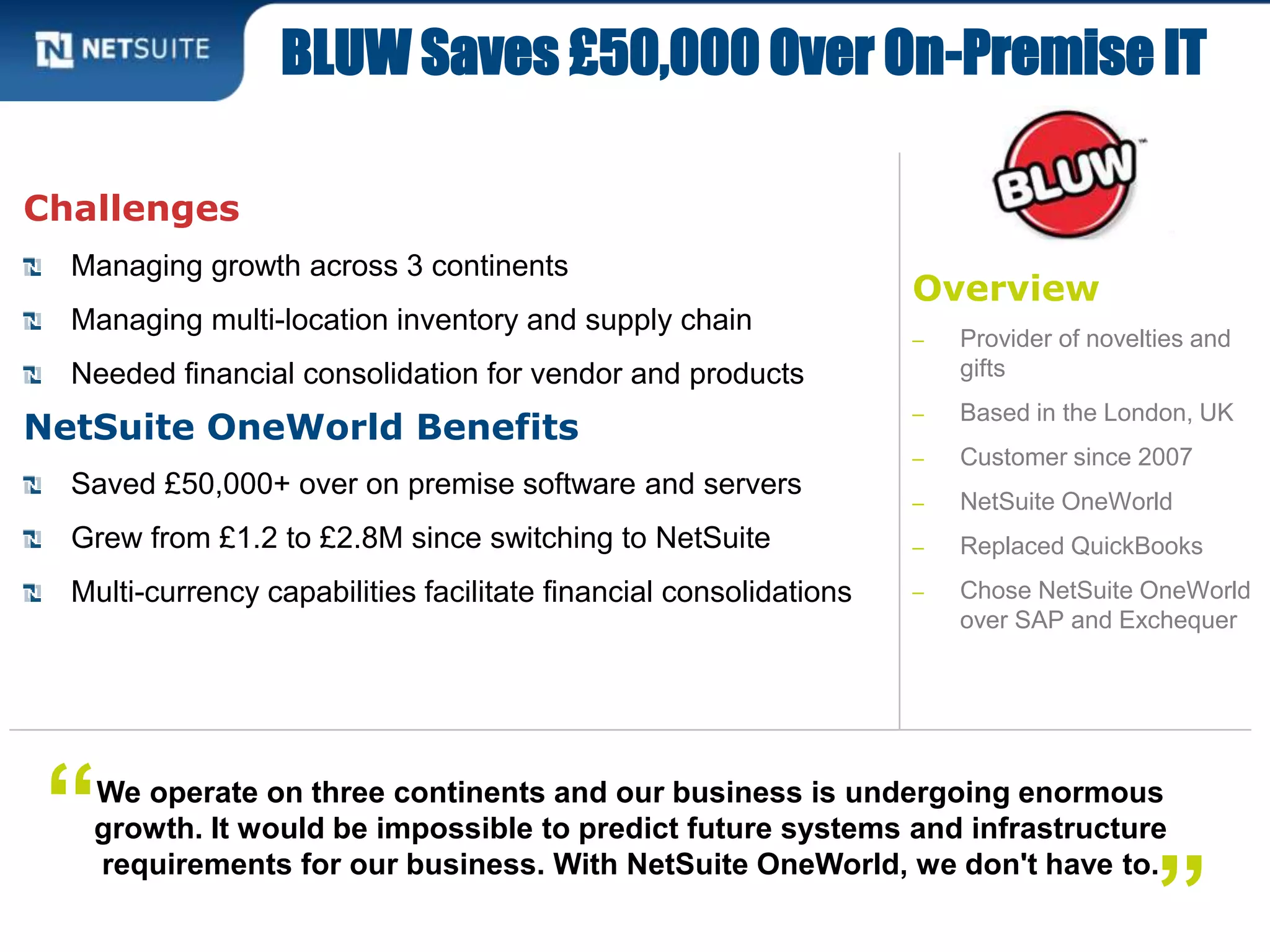 Overview
‒ Provider of novelties and
gifts
‒ Based in the London, UK
‒ Customer since 2007
‒ NetSuite OneWorld
‒ Replaced QuickBooks
‒ Chose NetSuite OneWorld
over SAP and Exchequer
Challenges
Managing growth across 3 continents
Managing multi-location inventory and supply chain
Needed financial consolidation for vendor and products
NetSuite OneWorld Benefits
Saved £50,000+ over on premise software and servers
Grew from £1.2 to £2.8M since switching to NetSuite
Multi-currency capabilities facilitate financial consolidations
BLUW Saves £50,000 Over On-Premise IT
We operate on three continents and our business is undergoing enormous
growth. It would be impossible to predict future systems and infrastructure
requirements for our business. With NetSuite OneWorld, we don't have to.
”
“
 