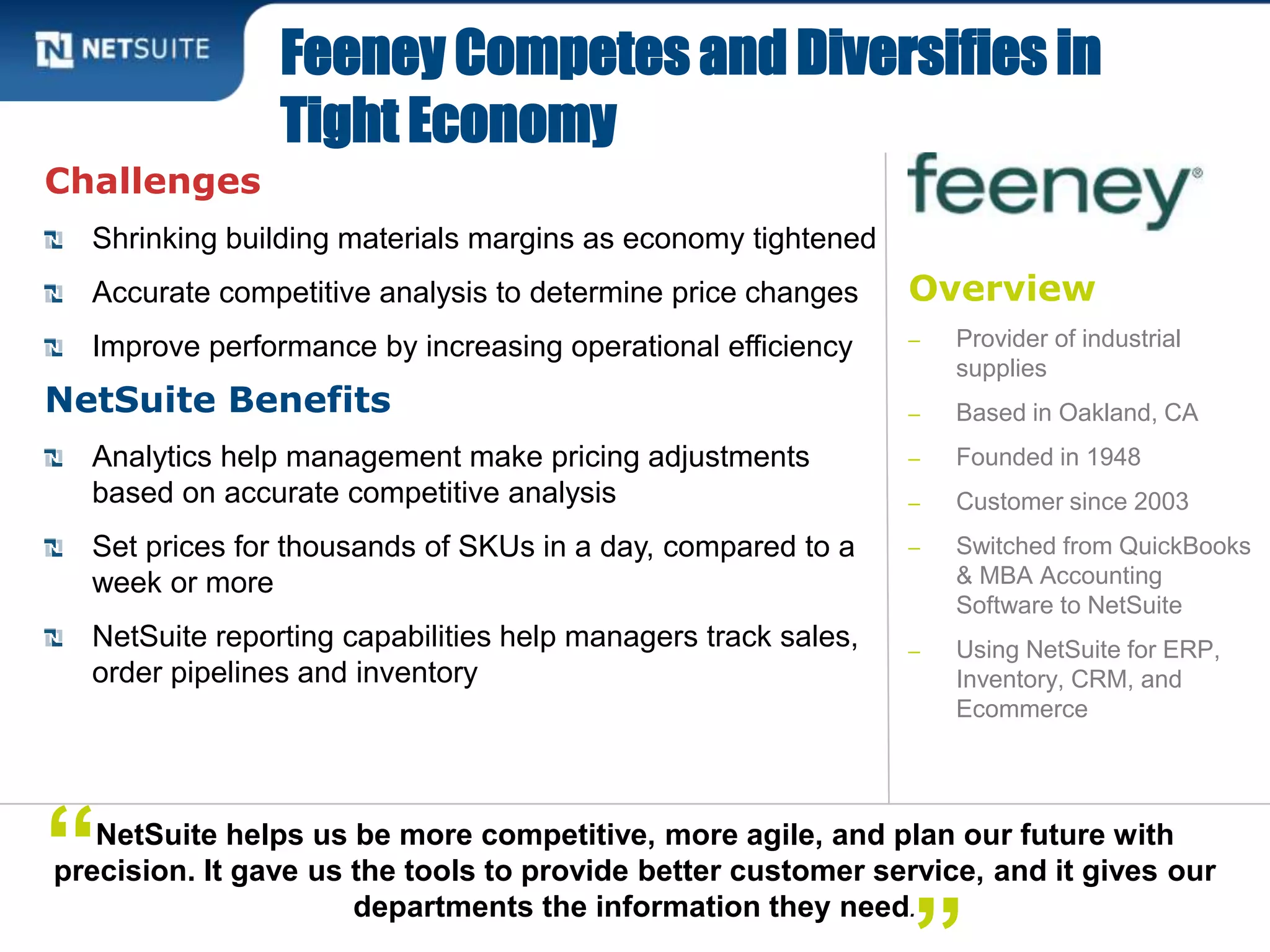 Overview
‒ Provider of industrial
supplies
‒ Based in Oakland, CA
‒ Founded in 1948
‒ Customer since 2003
‒ Switched from QuickBooks
& MBA Accounting
Software to NetSuite
‒ Using NetSuite for ERP,
Inventory, CRM, and
Ecommerce
Challenges
Shrinking building materials margins as economy tightened
Accurate competitive analysis to determine price changes
Improve performance by increasing operational efficiency
NetSuite Benefits
Analytics help management make pricing adjustments
based on accurate competitive analysis
Set prices for thousands of SKUs in a day, compared to a
week or more
NetSuite reporting capabilities help managers track sales,
order pipelines and inventory
Feeney Competes and Diversifies in
Tight Economy
NetSuite helps us be more competitive, more agile, and plan our future with
precision. It gave us the tools to provide better customer service, and it gives our
departments the information they need.
“
 