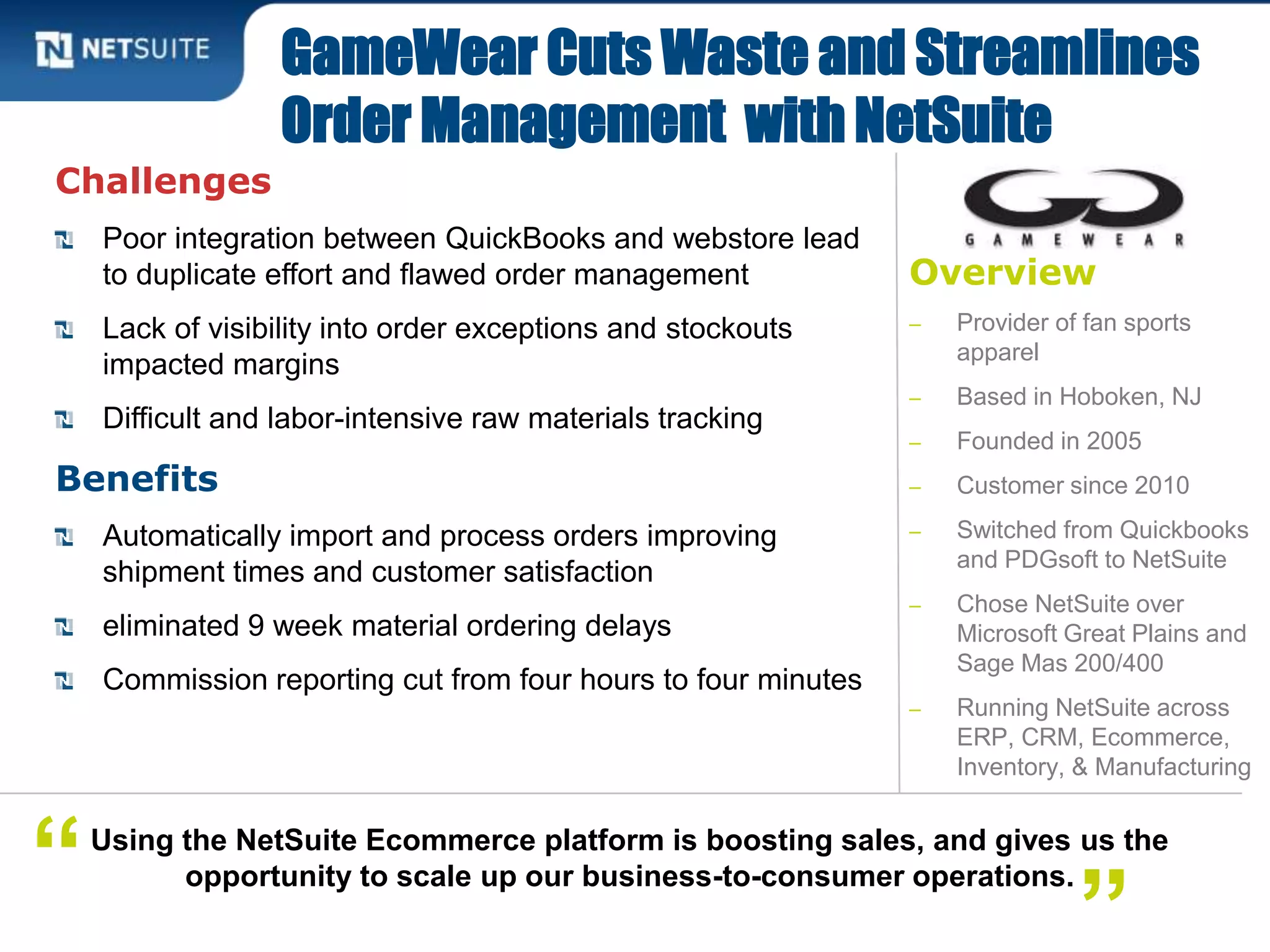 Overview
‒ Provider of fan sports
apparel
‒ Based in Hoboken, NJ
‒ Founded in 2005
‒ Customer since 2010
‒ Switched from Quickbooks
and PDGsoft to NetSuite
‒ Chose NetSuite over
Microsoft Great Plains and
Sage Mas 200/400
‒ Running NetSuite across
ERP, CRM, Ecommerce,
Inventory, & Manufacturing
Challenges
Poor integration between QuickBooks and webstore lead
to duplicate effort and flawed order management
Lack of visibility into order exceptions and stockouts
impacted margins
Difficult and labor-intensive raw materials tracking
Benefits
Automatically import and process orders improving
shipment times and customer satisfaction
eliminated 9 week material ordering delays
Commission reporting cut from four hours to four minutes
GameWear Cuts Waste and Streamlines
Order Management with NetSuite
Using the NetSuite Ecommerce platform is boosting sales, and gives us the
opportunity to scale up our business-to-consumer operations.
”“
 