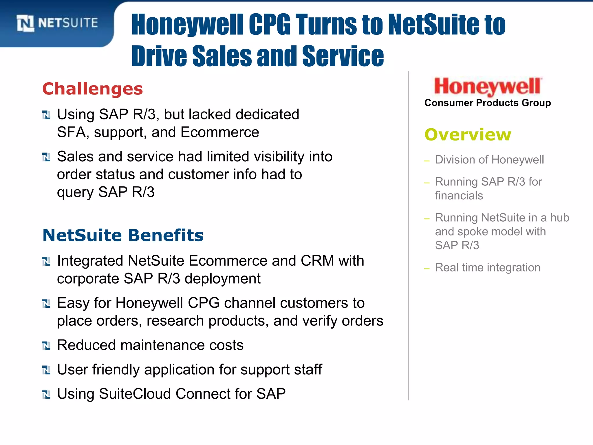 Overview
– Division of Honeywell
– Running SAP R/3 for
financials
– Running NetSuite in a hub
and spoke model with
SAP R/3
– Real time integration
Challenges
Using SAP R/3, but lacked dedicated
SFA, support, and Ecommerce
Sales and service had limited visibility into
order status and customer info had to
query SAP R/3
NetSuite Benefits
Integrated NetSuite Ecommerce and CRM with
corporate SAP R/3 deployment
Easy for Honeywell CPG channel customers to
place orders, research products, and verify orders
Reduced maintenance costs
User friendly application for support staff
Using SuiteCloud Connect for SAP
Honeywell CPG Turns to NetSuite to
Drive Sales and Service
Consumer Products Group
 