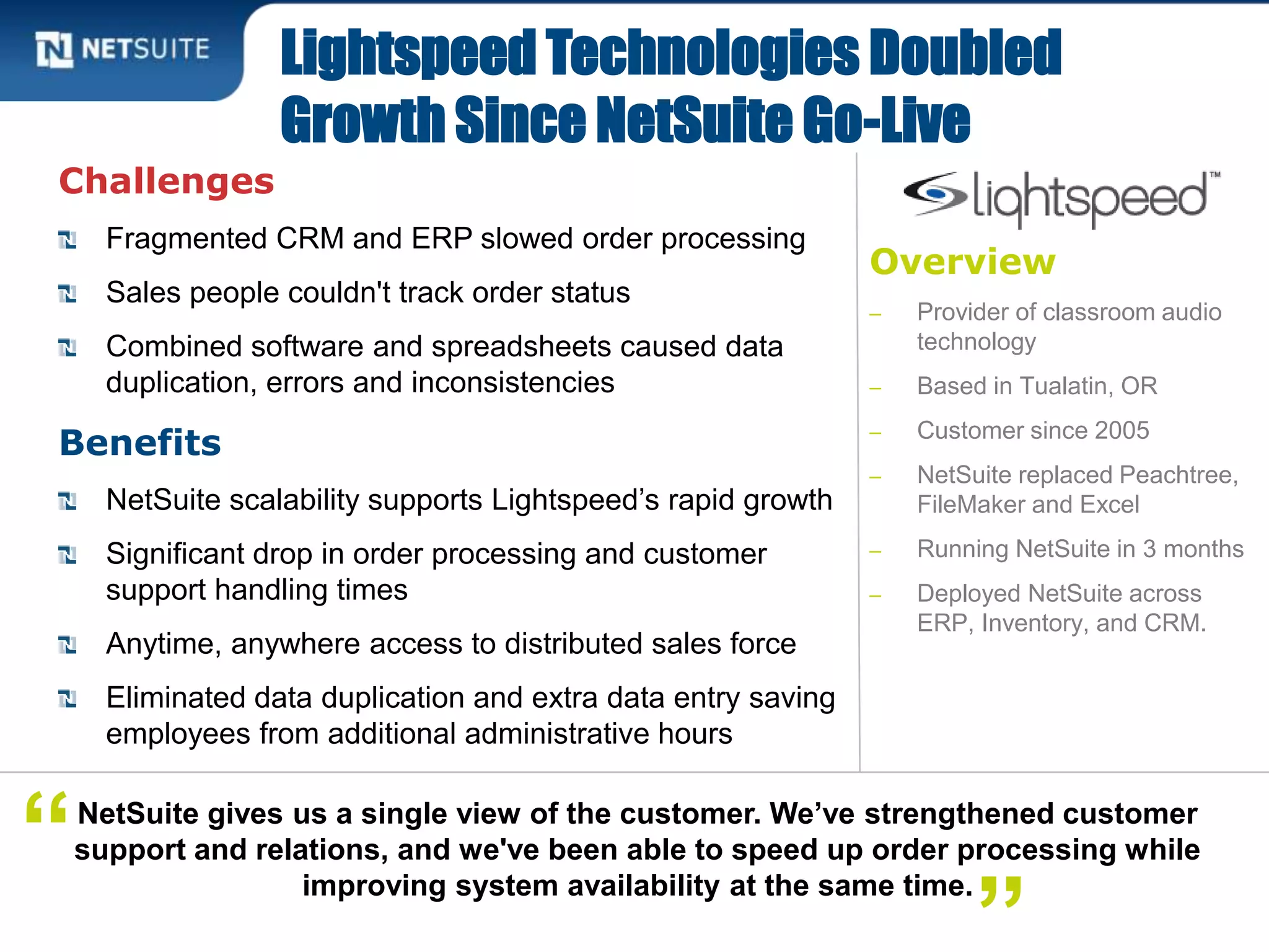 Overview
‒ Provider of classroom audio
technology
‒ Based in Tualatin, OR
‒ Customer since 2005
‒ NetSuite replaced Peachtree,
FileMaker and Excel
‒ Running NetSuite in 3 months
‒ Deployed NetSuite across
ERP, Inventory, and CRM.
Challenges
Fragmented CRM and ERP slowed order processing
Sales people couldn't track order status
Combined software and spreadsheets caused data
duplication, errors and inconsistencies
Benefits
NetSuite scalability supports Lightspeed’s rapid growth
Significant drop in order processing and customer
support handling times
Anytime, anywhere access to distributed sales force
Eliminated data duplication and extra data entry saving
employees from additional administrative hours
Lightspeed Technologies Doubled
Growth Since NetSuite Go-Live
NetSuite gives us a single view of the customer. We’ve strengthened customer
support and relations, and we've been able to speed up order processing while
improving system availability at the same time.
“
 