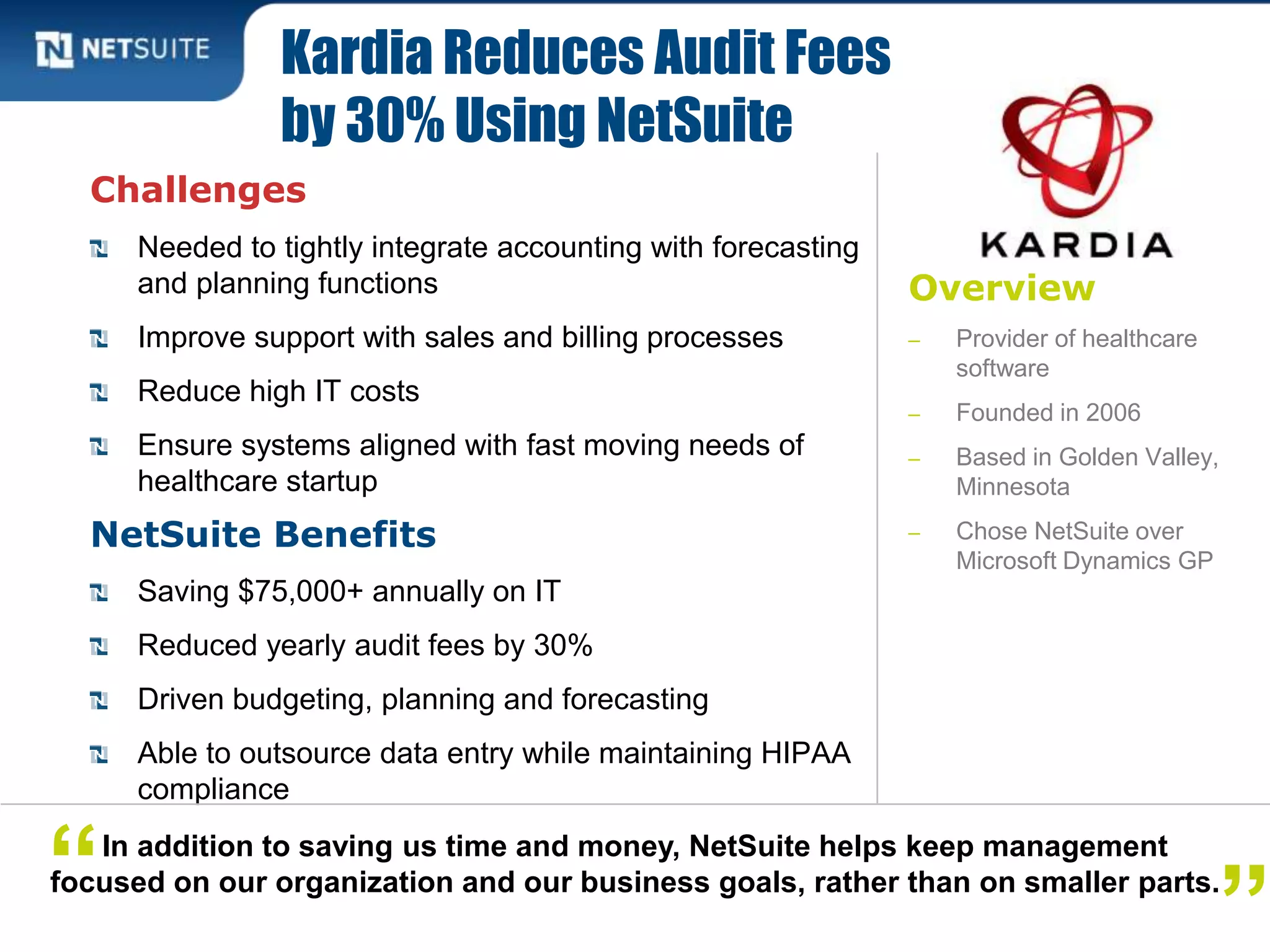Overview
‒ Provider of healthcare
software
‒ Founded in 2006
‒ Based in Golden Valley,
Minnesota
‒ Chose NetSuite over
Microsoft Dynamics GP
Challenges
Needed to tightly integrate accounting with forecasting
and planning functions
Improve support with sales and billing processes
Reduce high IT costs
Ensure systems aligned with fast moving needs of
healthcare startup
NetSuite Benefits
Saving $75,000+ annually on IT
Reduced yearly audit fees by 30%
Driven budgeting, planning and forecasting
Able to outsource data entry while maintaining HIPAA
compliance
Kardia Reduces Audit Fees
by 30% Using NetSuite
In addition to saving us time and money, NetSuite helps keep management
focused on our organization and our business goals, rather than on smaller parts.“ ”
 
