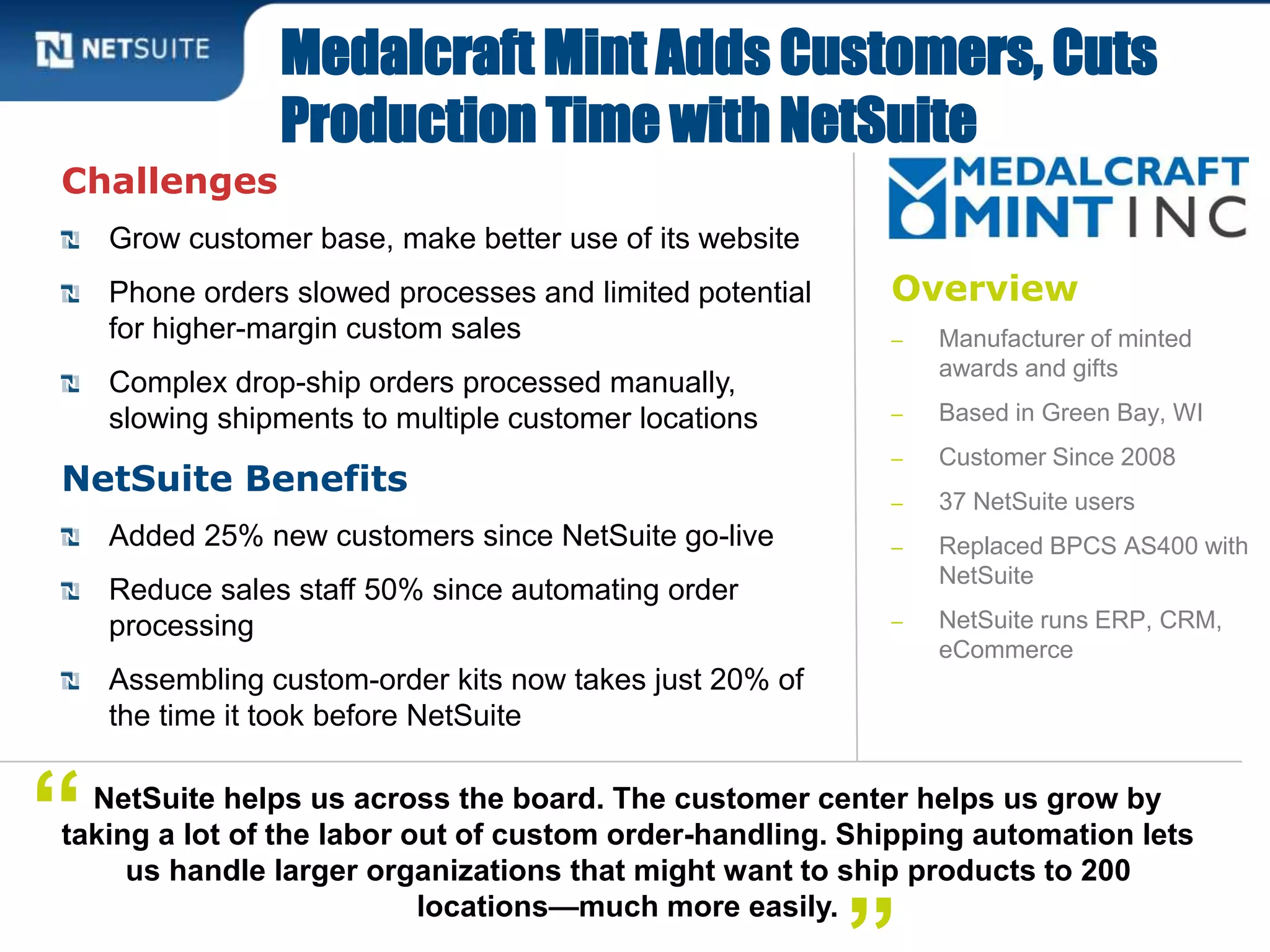 Overview
‒ Manufacturer of minted
awards and gifts
‒ Based in Green Bay, WI
‒ Customer Since 2008
‒ 37 NetSuite users
‒ Replaced BPCS AS400 with
NetSuite
‒ NetSuite runs ERP, CRM,
eCommerce
Challenges
Grow customer base, make better use of its website
Phone orders slowed processes and limited potential
for higher-margin custom sales
Complex drop-ship orders processed manually,
slowing shipments to multiple customer locations
NetSuite Benefits
Added 25% new customers since NetSuite go-live
Reduce sales staff 50% since automating order
processing
Assembling custom-order kits now takes just 20% of
the time it took before NetSuite
Medalcraft Mint Adds Customers, Cuts
Production Time with NetSuite
NetSuite helps us across the board. The customer center helps us grow by
taking a lot of the labor out of custom order-handling. Shipping automation lets
us handle larger organizations that might want to ship products to 200
locations—much more easily.
“
 