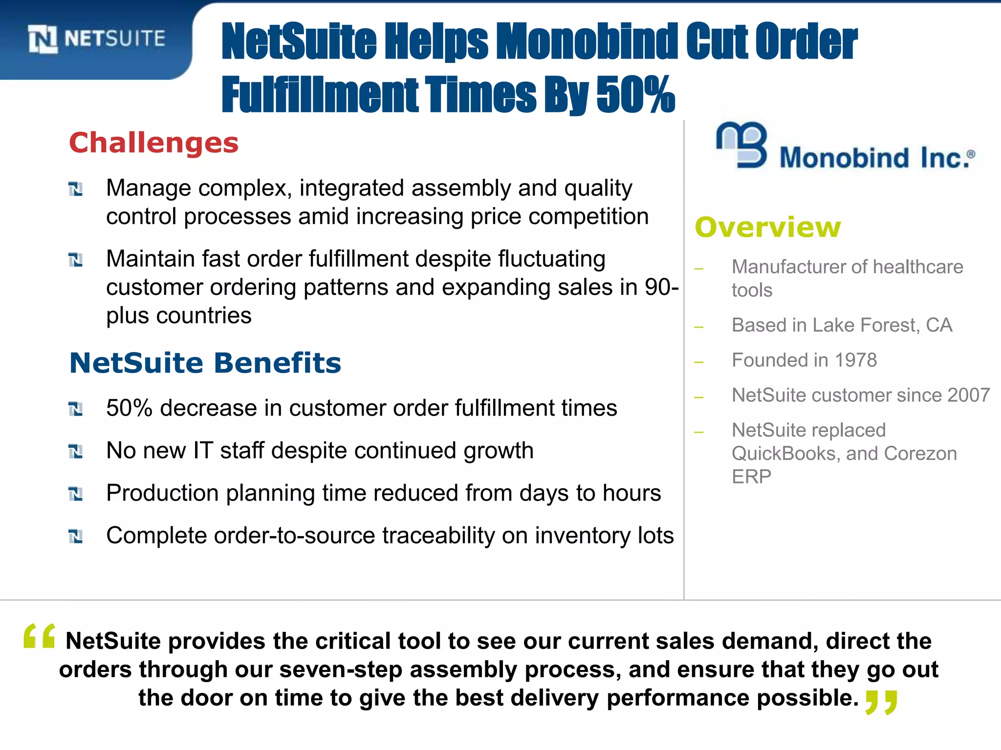 Overview
‒ Manufacturer of healthcare
tools
‒ Based in Lake Forest, CA
‒ Founded in 1978
‒ NetSuite customer since 2007
‒ NetSuite replaced
QuickBooks, and Corezon
ERP
Challenges
Manage complex, integrated assembly and quality
control processes amid increasing price competition
Maintain fast order fulfillment despite fluctuating
customer ordering patterns and expanding sales in 90-
plus countries
NetSuite Benefits
50% decrease in customer order fulfillment times
No new IT staff despite continued growth
Production planning time reduced from days to hours
Complete order-to-source traceability on inventory lots
NetSuite Helps Monobind Cut Order
Fulfillment Times By 50%
NetSuite provides the critical tool to see our current sales demand, direct the
orders through our seven-step assembly process, and ensure that they go out
the door on time to give the best delivery performance possible.
“
 