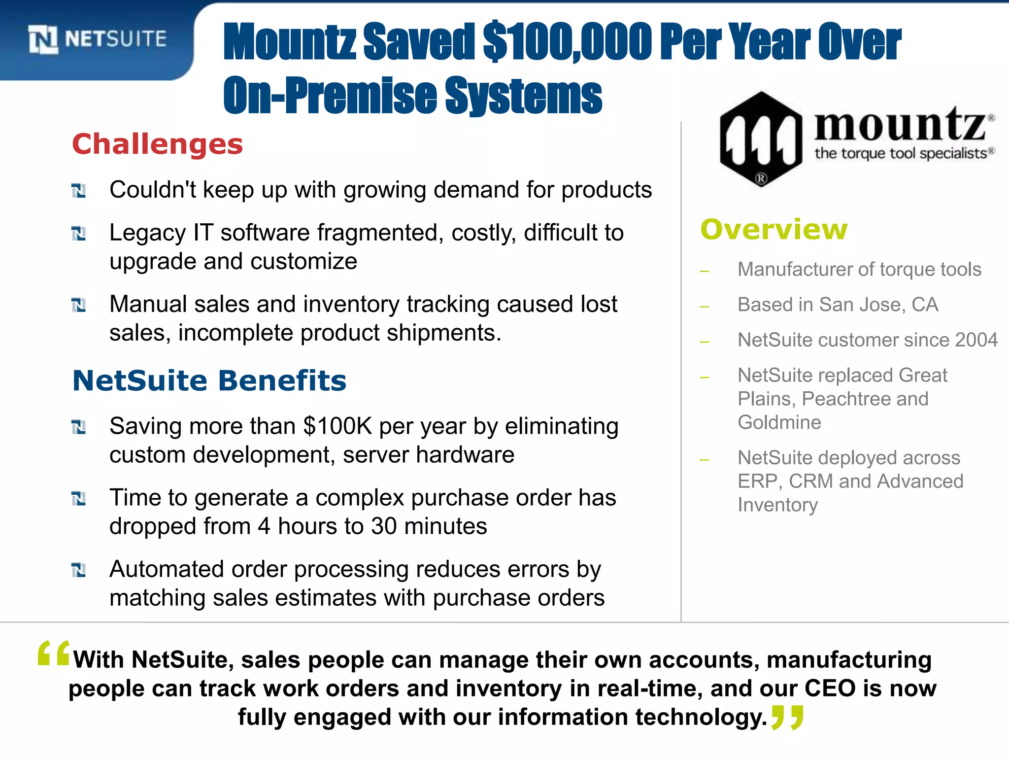 Overview
‒ Manufacturer of torque tools
‒ Based in San Jose, CA
‒ NetSuite customer since 2004
‒ NetSuite replaced Great
Plains, Peachtree and
Goldmine
‒ NetSuite deployed across
ERP, CRM and Advanced
Inventory
Challenges
Couldn't keep up with growing demand for products
Legacy IT software fragmented, costly, difficult to
upgrade and customize
Manual sales and inventory tracking caused lost
sales, incomplete product shipments.
NetSuite Benefits
Saving more than $100K per year by eliminating
custom development, server hardware
Time to generate a complex purchase order has
dropped from 4 hours to 30 minutes
Automated order processing reduces errors by
matching sales estimates with purchase orders
Mountz Saved $100,000 Per Year Over
On-Premise Systems
With NetSuite, sales people can manage their own accounts, manufacturing
people can track work orders and inventory in real-time, and our CEO is now
fully engaged with our information technology.
“
 