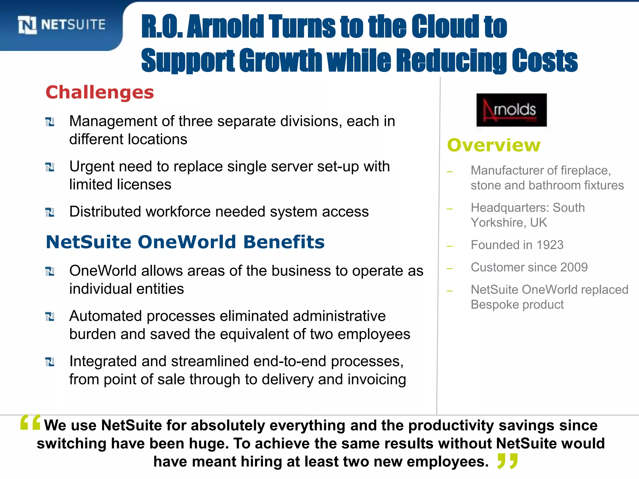 Overview
‒ Manufacturer of fireplace,
stone and bathroom fixtures
‒ Headquarters: South
Yorkshire, UK
‒ Founded in 1923
‒ Customer since 2009
‒ NetSuite OneWorld replaced
Bespoke product
Challenges
Management of three separate divisions, each in
different locations
Urgent need to replace single server set-up with
limited licenses
Distributed workforce needed system access
NetSuite OneWorld Benefits
OneWorld allows areas of the business to operate as
individual entities
Automated processes eliminated administrative
burden and saved the equivalent of two employees
Integrated and streamlined end-to-end processes,
from point of sale through to delivery and invoicing
R.O. Arnold Turns to the Cloud to
Support Growth while Reducing Costs
We use NetSuite for absolutely everything and the productivity savings since
switching have been huge. To achieve the same results without NetSuite would
have meant hiring at least two new employees.
“
 