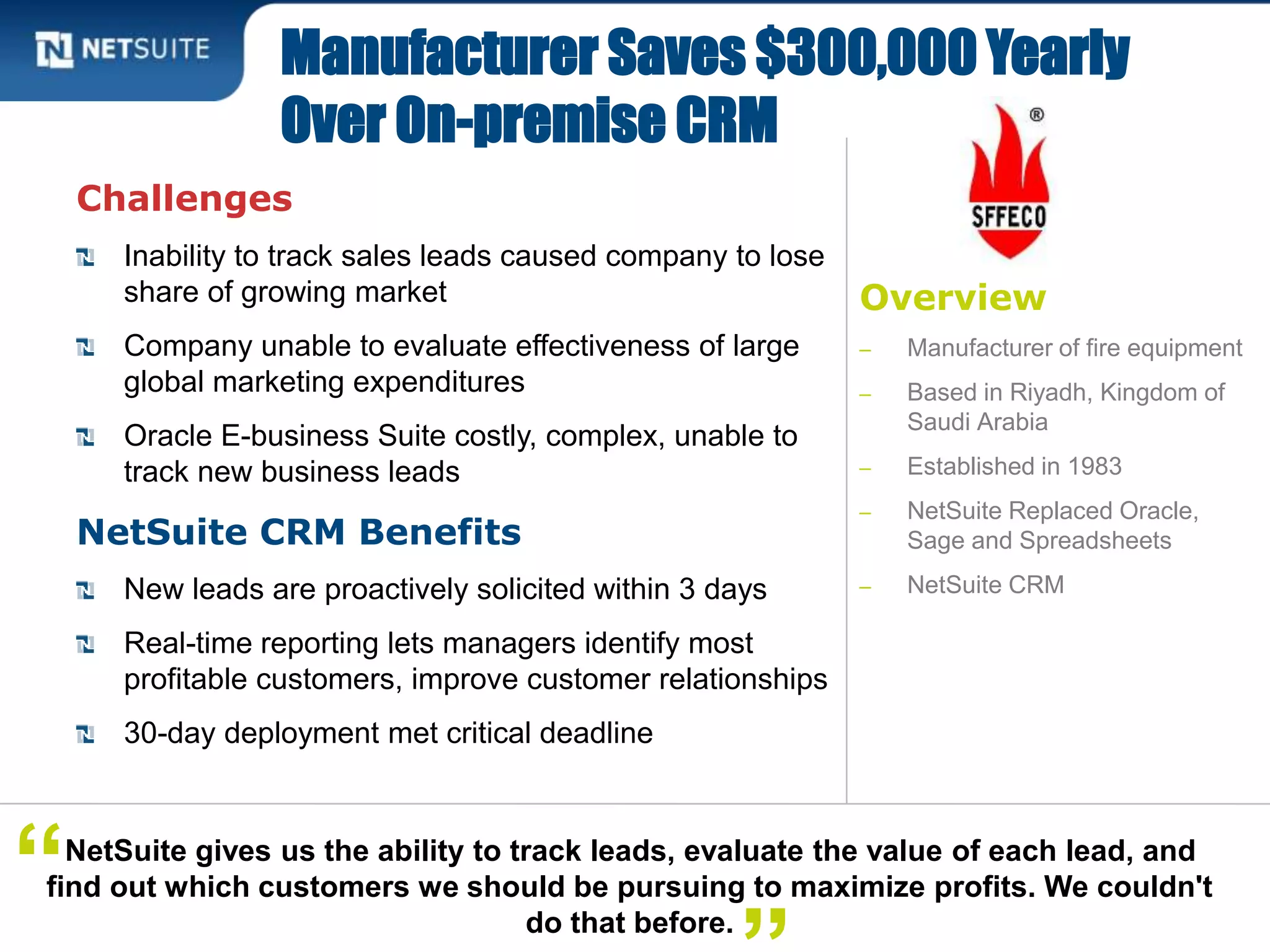 Overview
‒ Manufacturer of fire equipment
‒ Based in Riyadh, Kingdom of
Saudi Arabia
‒ Established in 1983
‒ NetSuite Replaced Oracle,
Sage and Spreadsheets
‒ NetSuite CRM
Challenges
Inability to track sales leads caused company to lose
share of growing market
Company unable to evaluate effectiveness of large
global marketing expenditures
Oracle E-business Suite costly, complex, unable to
track new business leads
NetSuite CRM Benefits
New leads are proactively solicited within 3 days
Real-time reporting lets managers identify most
profitable customers, improve customer relationships
30-day deployment met critical deadline
Manufacturer Saves $300,000 Yearly
Over On-premise CRM
NetSuite gives us the ability to track leads, evaluate the value of each lead, and
find out which customers we should be pursuing to maximize profits. We couldn't
do that before.
“
 