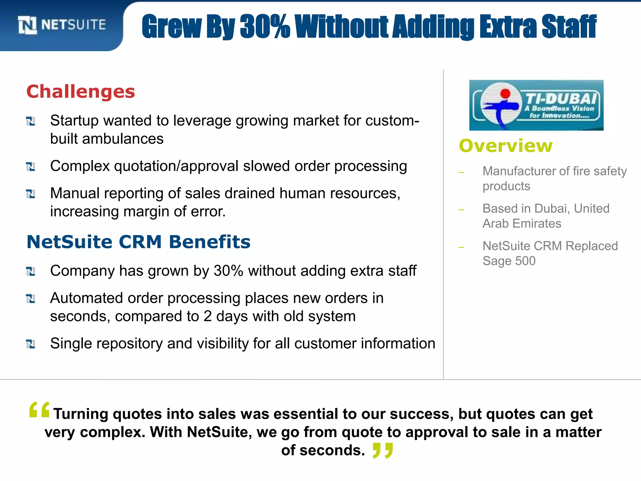 Overview
‒ Manufacturer of fire safety
products
‒ Based in Dubai, United
Arab Emirates
‒ NetSuite CRM Replaced
Sage 500
Challenges
Startup wanted to leverage growing market for custom-
built ambulances
Complex quotation/approval slowed order processing
Manual reporting of sales drained human resources,
increasing margin of error.
NetSuite CRM Benefits
Company has grown by 30% without adding extra staff
Automated order processing places new orders in
seconds, compared to 2 days with old system
Single repository and visibility for all customer information
Grew By 30% Without Adding Extra Staff
Turning quotes into sales was essential to our success, but quotes can get
very complex. With NetSuite, we go from quote to approval to sale in a matter
of seconds.
“
 