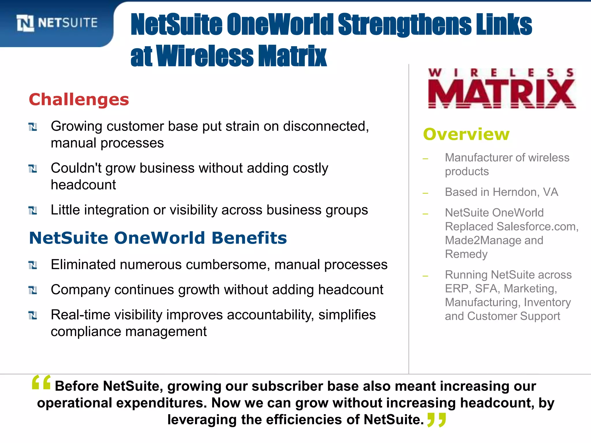 Overview
‒ Manufacturer of wireless
products
‒ Based in Herndon, VA
‒ NetSuite OneWorld
Replaced Salesforce.com,
Made2Manage and
Remedy
‒ Running NetSuite across
ERP, SFA, Marketing,
Manufacturing, Inventory
and Customer Support
Challenges
Growing customer base put strain on disconnected,
manual processes
Couldn't grow business without adding costly
headcount
Little integration or visibility across business groups
NetSuite OneWorld Benefits
Eliminated numerous cumbersome, manual processes
Company continues growth without adding headcount
Real-time visibility improves accountability, simplifies
compliance management
NetSuite OneWorld Strengthens Links
at Wireless Matrix
Before NetSuite, growing our subscriber base also meant increasing our
operational expenditures. Now we can grow without increasing headcount, by
leveraging the efficiencies of NetSuite.
“
 