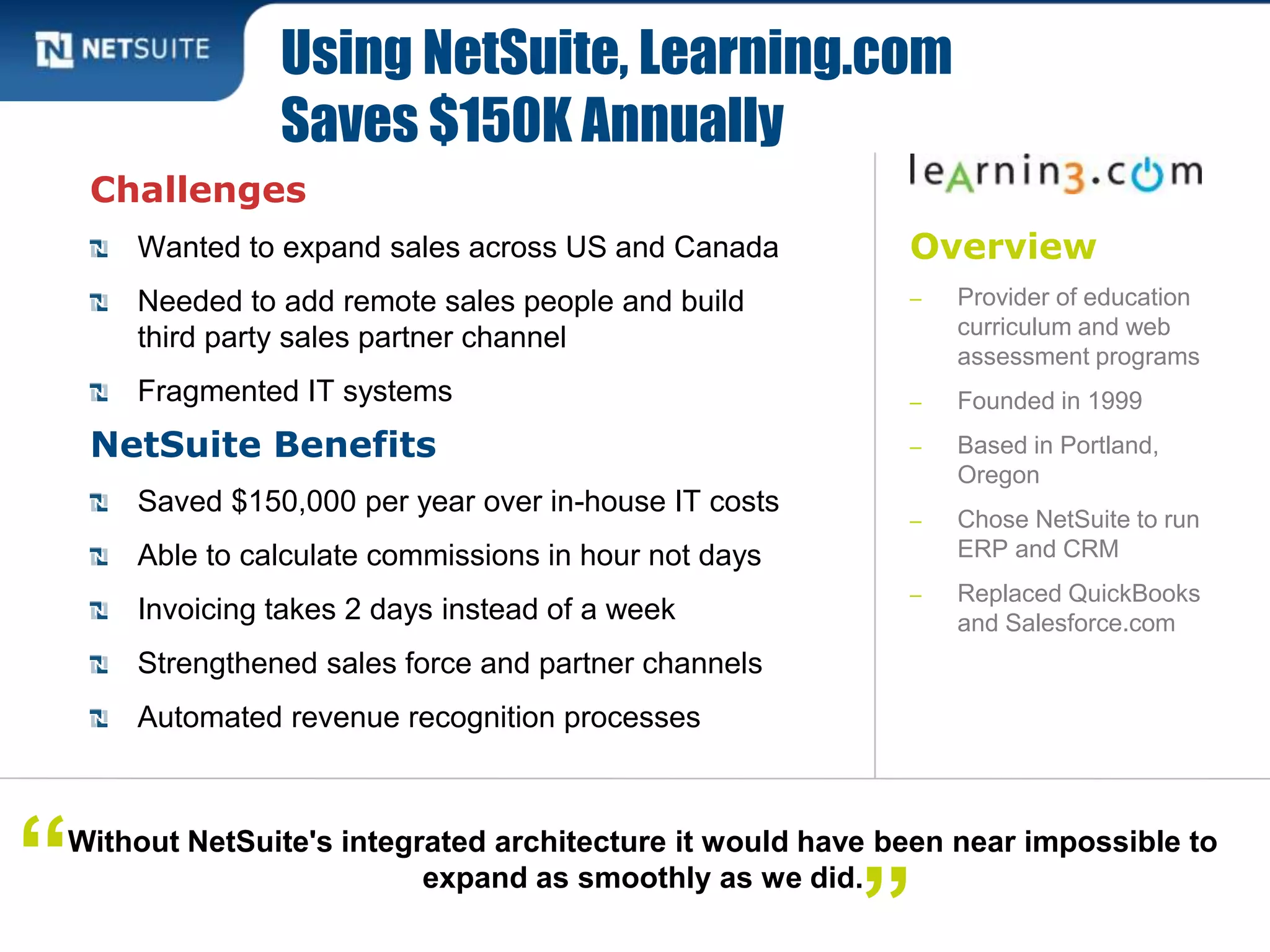 Overview
‒ Provider of education
curriculum and web
assessment programs
‒ Founded in 1999
‒ Based in Portland,
Oregon
‒ Chose NetSuite to run
ERP and CRM
‒ Replaced QuickBooks
and Salesforce.com
Challenges
Wanted to expand sales across US and Canada
Needed to add remote sales people and build
third party sales partner channel
Fragmented IT systems
NetSuite Benefits
Saved $150,000 per year over in-house IT costs
Able to calculate commissions in hour not days
Invoicing takes 2 days instead of a week
Strengthened sales force and partner channels
Automated revenue recognition processes
Using NetSuite, Learning.com
Saves $150K Annually
Without NetSuite's integrated architecture it would have been near impossible to
expand as smoothly as we did.“ ”
 