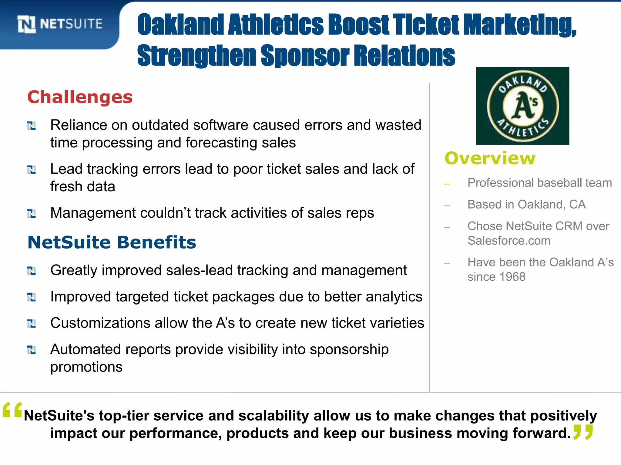 Overview
‒ Professional baseball team
‒ Based in Oakland, CA
‒ Chose NetSuite CRM over
Salesforce.com
‒ Have been the Oakland A’s
since 1968
Challenges
Reliance on outdated software caused errors and wasted
time processing and forecasting sales
Lead tracking errors lead to poor ticket sales and lack of
fresh data
Management couldn’t track activities of sales reps
NetSuite Benefits
Greatly improved sales-lead tracking and management
Improved targeted ticket packages due to better analytics
Customizations allow the A’s to create new ticket varieties
Automated reports provide visibility into sponsorship
promotions
Oakland Athletics Boost Ticket Marketing,
Strengthen Sponsor Relations
NetSuite's top-tier service and scalability allow us to make changes that positively
impact our performance, products and keep our business moving forward.
”“
 