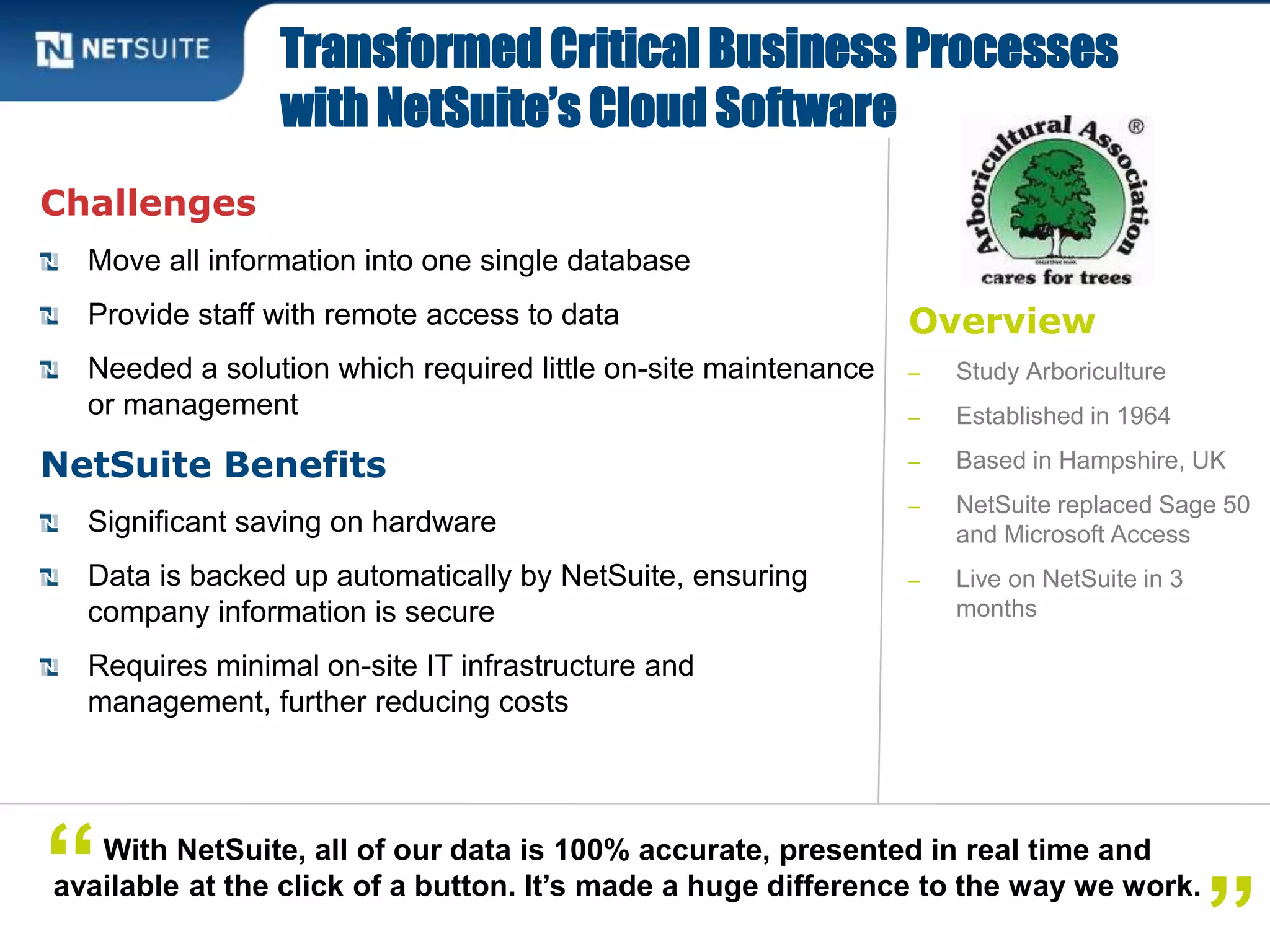 Overview
‒ Study Arboriculture
‒ Established in 1964
‒ Based in Hampshire, UK
‒ NetSuite replaced Sage 50
and Microsoft Access
‒ Live on NetSuite in 3
months
Challenges
Move all information into one single database
Provide staff with remote access to data
Needed a solution which required little on-site maintenance
or management
NetSuite Benefits
Significant saving on hardware
Data is backed up automatically by NetSuite, ensuring
company information is secure
Requires minimal on-site IT infrastructure and
management, further reducing costs
Transformed Critical Business Processes
with NetSuite’s Cloud Software
With NetSuite, all of our data is 100% accurate, presented in real time and
available at the click of a button. It’s made a huge difference to the way we work.“
 