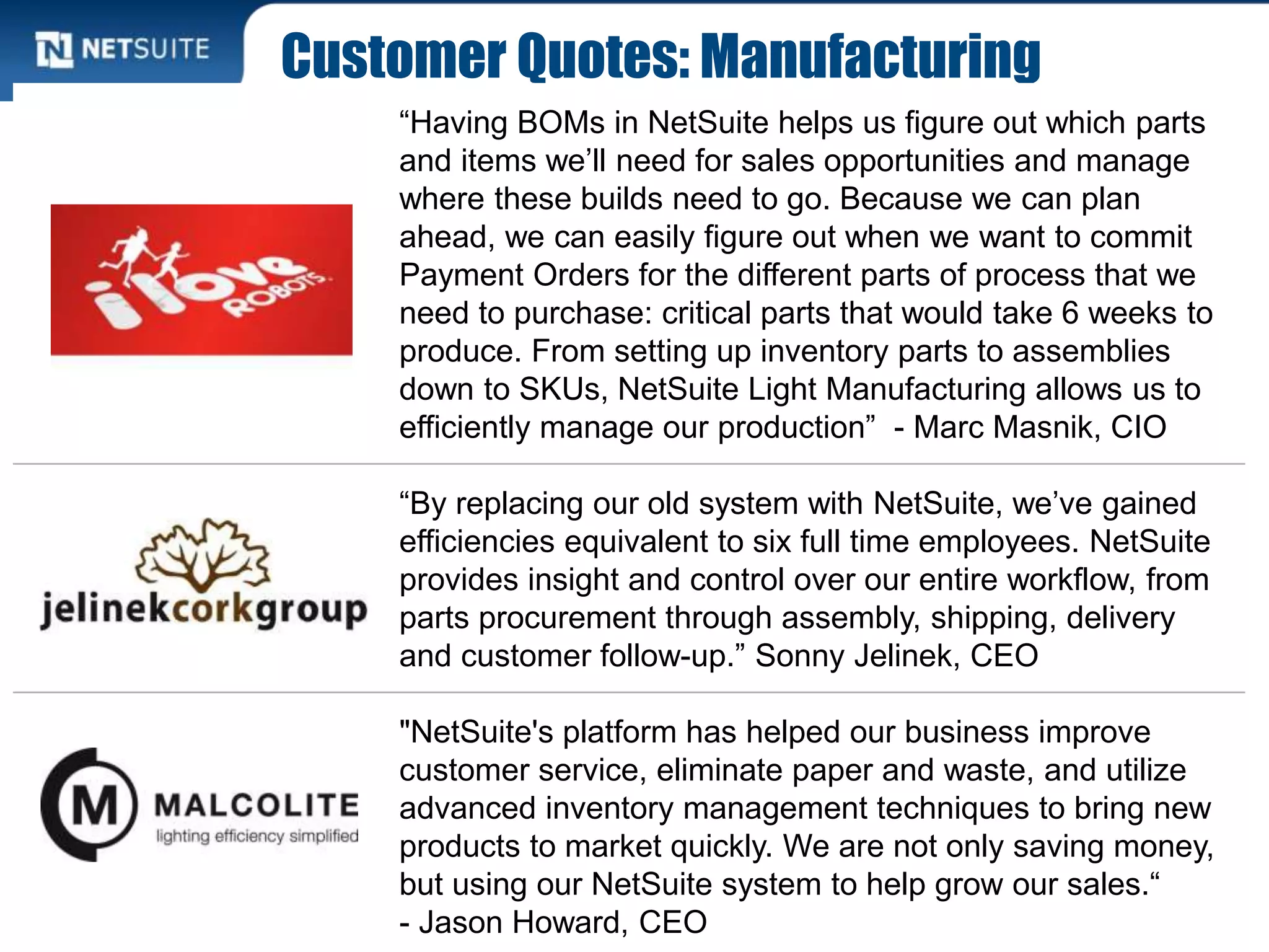Customer Quotes: Manufacturing
“Having BOMs in NetSuite helps us figure out which parts
and items we’ll need for sales opportunities and manage
where these builds need to go. Because we can plan
ahead, we can easily figure out when we want to commit
Payment Orders for the different parts of process that we
need to purchase: critical parts that would take 6 weeks to
produce. From setting up inventory parts to assemblies
down to SKUs, NetSuite Light Manufacturing allows us to
efficiently manage our production” - Marc Masnik, CIO
“By replacing our old system with NetSuite, we’ve gained
efficiencies equivalent to six full time employees. NetSuite
provides insight and control over our entire workflow, from
parts procurement through assembly, shipping, delivery
and customer follow-up.” Sonny Jelinek, CEO
"NetSuite's platform has helped our business improve
customer service, eliminate paper and waste, and utilize
advanced inventory management techniques to bring new
products to market quickly. We are not only saving money,
but using our NetSuite system to help grow our sales.“
- Jason Howard, CEO
 