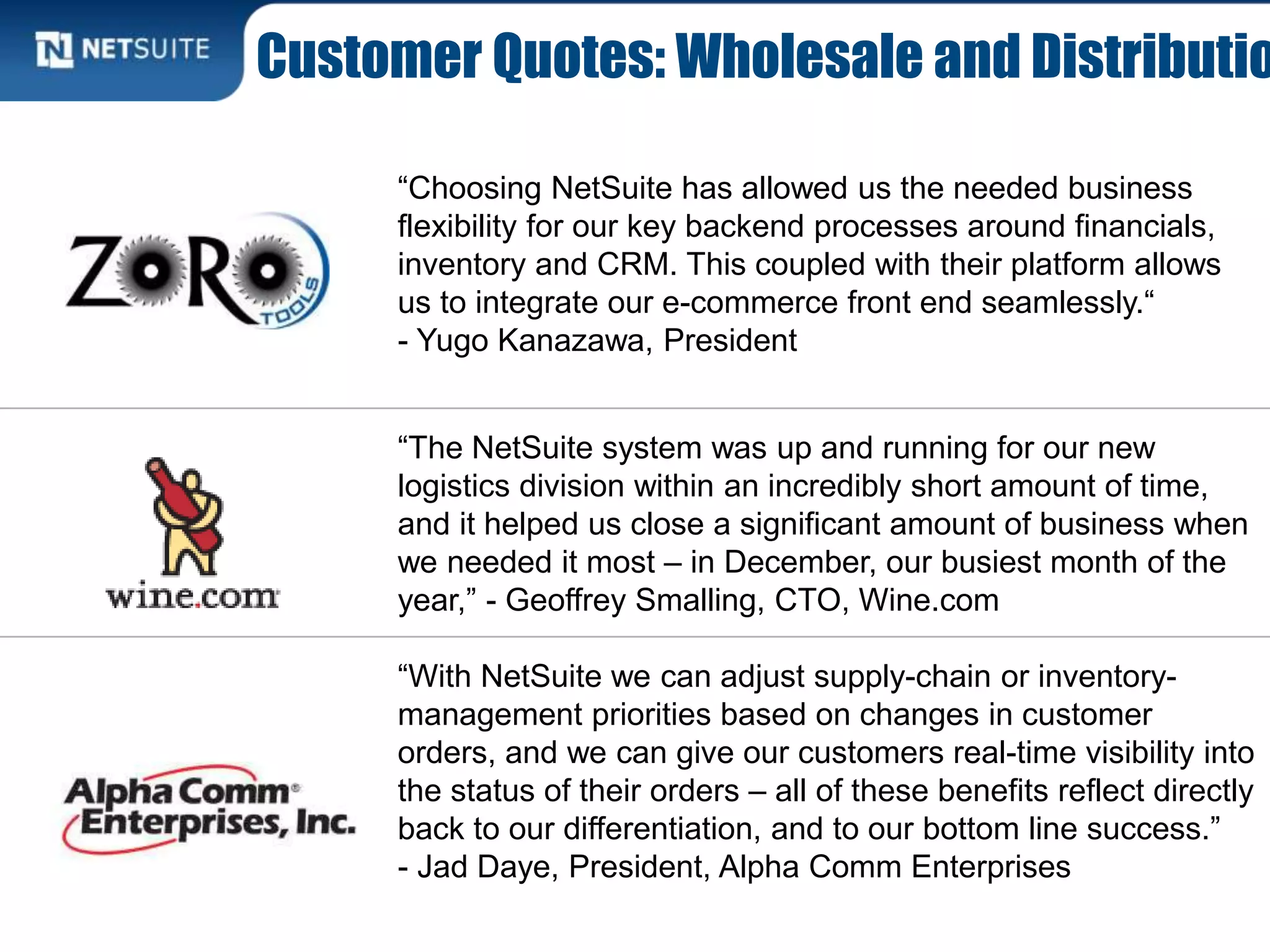 Customer Quotes: Wholesale and Distributio
“Choosing NetSuite has allowed us the needed business
flexibility for our key backend processes around financials,
inventory and CRM. This coupled with their platform allows
us to integrate our e-commerce front end seamlessly.“
- Yugo Kanazawa, President
“The NetSuite system was up and running for our new
logistics division within an incredibly short amount of time,
and it helped us close a significant amount of business when
we needed it most – in December, our busiest month of the
year,” - Geoffrey Smalling, CTO, Wine.com
“With NetSuite we can adjust supply-chain or inventory-
management priorities based on changes in customer
orders, and we can give our customers real-time visibility into
the status of their orders – all of these benefits reflect directly
back to our differentiation, and to our bottom line success.”
- Jad Daye, President, Alpha Comm Enterprises
 