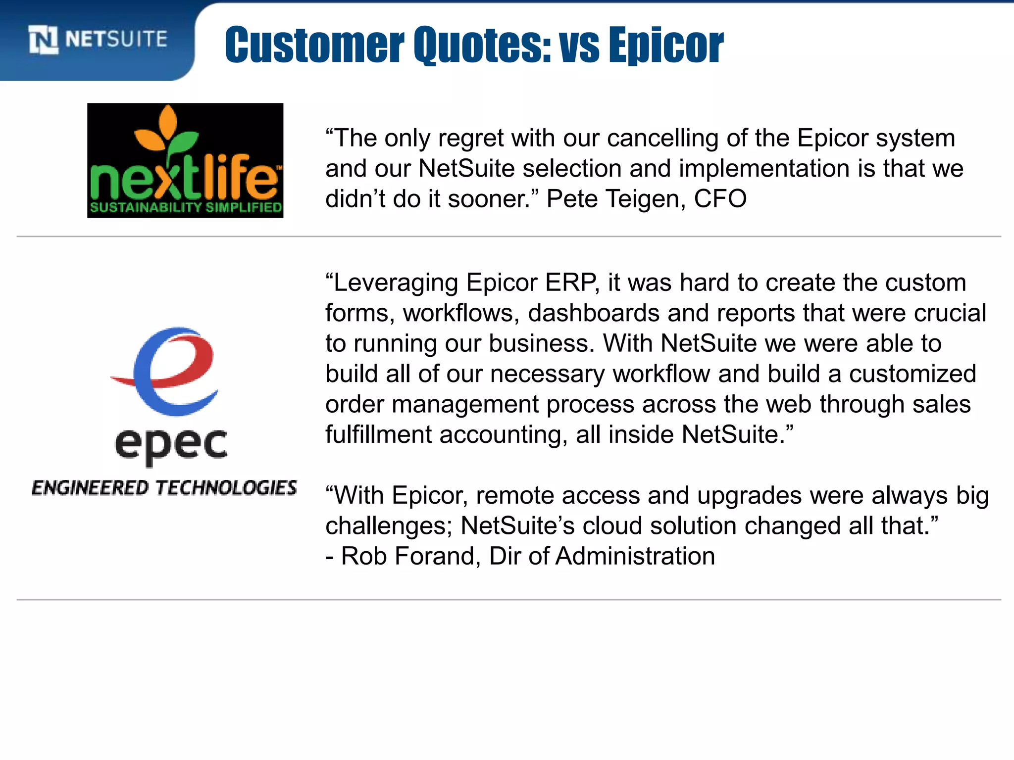 Customer Quotes: vs Epicor
“The only regret with our cancelling of the Epicor system
and our NetSuite selection and implementation is that we
didn’t do it sooner.” Pete Teigen, CFO
“Leveraging Epicor ERP, it was hard to create the custom
forms, workflows, dashboards and reports that were crucial
to running our business. With NetSuite we were able to
build all of our necessary workflow and build a customized
order management process across the web through sales
fulfillment accounting, all inside NetSuite.”
“With Epicor, remote access and upgrades were always big
challenges; NetSuite’s cloud solution changed all that.”
- Rob Forand, Dir of Administration
 