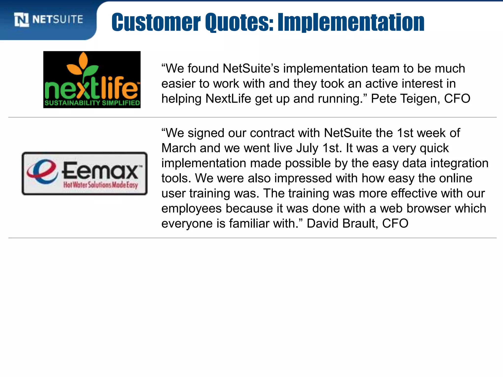Customer Quotes: Implementation
“We found NetSuite’s implementation team to be much
easier to work with and they took an active interest in
helping NextLife get up and running.” Pete Teigen, CFO
“We signed our contract with NetSuite the 1st week of
March and we went live July 1st. It was a very quick
implementation made possible by the easy data integration
tools. We were also impressed with how easy the online
user training was. The training was more effective with our
employees because it was done with a web browser which
everyone is familiar with.” David Brault, CFO
 