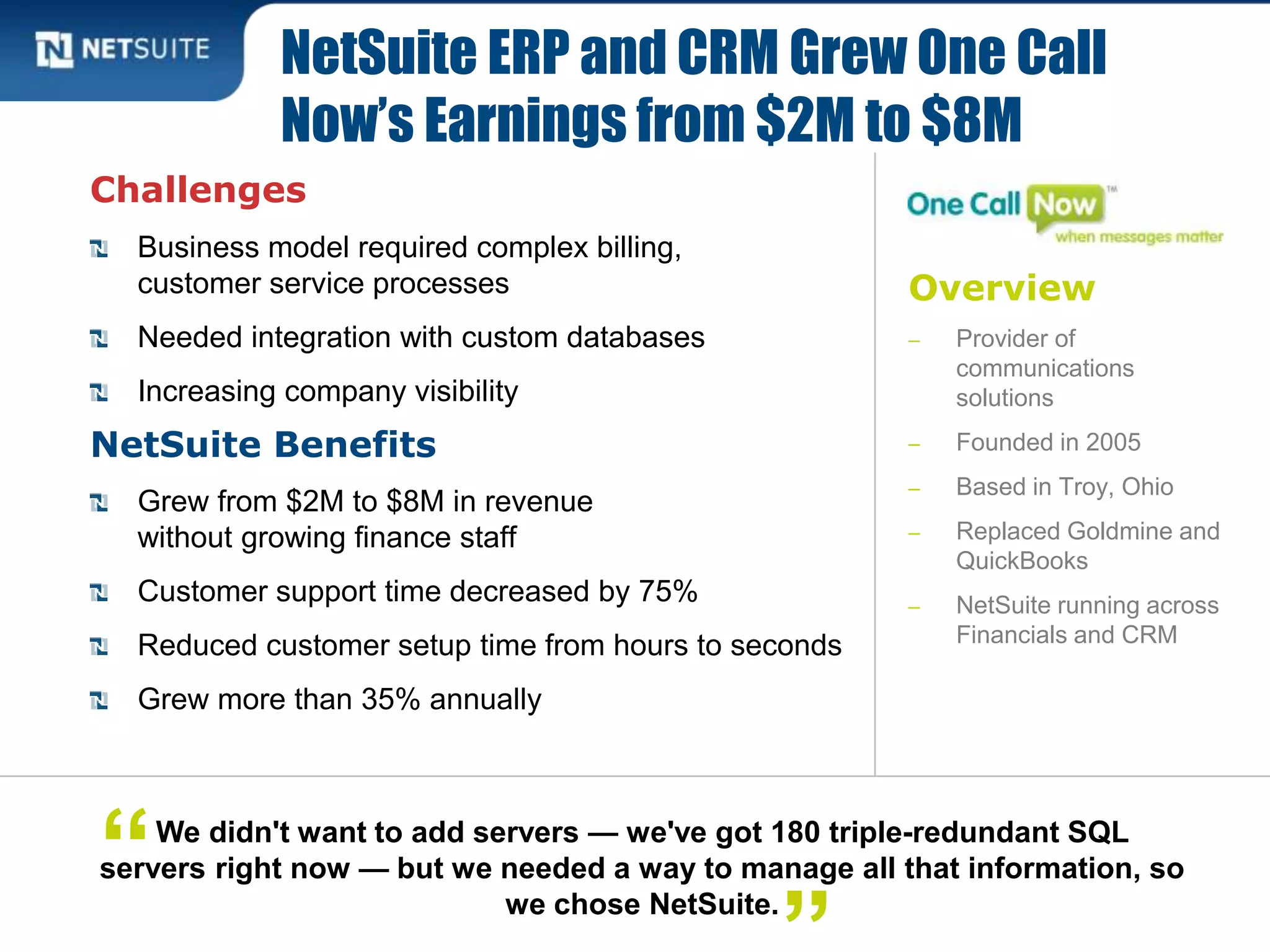 Overview
‒ Provider of
communications
solutions
‒ Founded in 2005
‒ Based in Troy, Ohio
‒ Replaced Goldmine and
QuickBooks
‒ NetSuite running across
Financials and CRM
Challenges
Business model required complex billing,
customer service processes
Needed integration with custom databases
Increasing company visibility
NetSuite Benefits
Grew from $2M to $8M in revenue
without growing finance staff
Customer support time decreased by 75%
Reduced customer setup time from hours to seconds
Grew more than 35% annually
NetSuite ERP and CRM Grew One Call
Now’s Earnings from $2M to $8M
We didn't want to add servers — we've got 180 triple-redundant SQL
servers right now — but we needed a way to manage all that information, so
we chose NetSuite.
“
 
