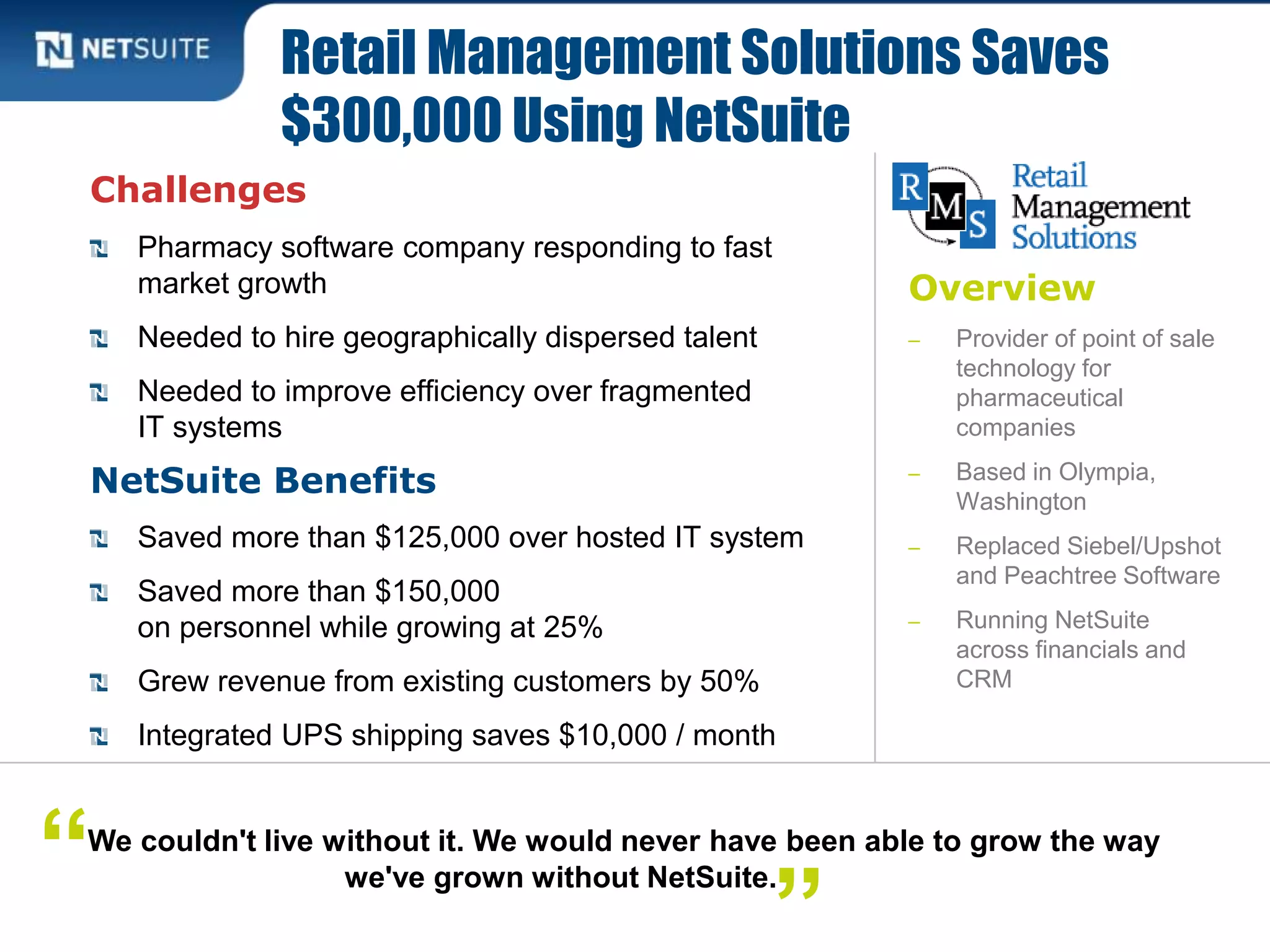 Overview
‒ Provider of point of sale
technology for
pharmaceutical
companies
‒ Based in Olympia,
Washington
‒ Replaced Siebel/Upshot
and Peachtree Software
‒ Running NetSuite
across financials and
CRM
Challenges
Pharmacy software company responding to fast
market growth
Needed to hire geographically dispersed talent
Needed to improve efficiency over fragmented
IT systems
NetSuite Benefits
Saved more than $125,000 over hosted IT system
Saved more than $150,000
on personnel while growing at 25%
Grew revenue from existing customers by 50%
Integrated UPS shipping saves $10,000 / month
Retail Management Solutions Saves
$300,000 Using NetSuite
We couldn't live without it. We would never have been able to grow the way
we've grown without NetSuite.“
”
 