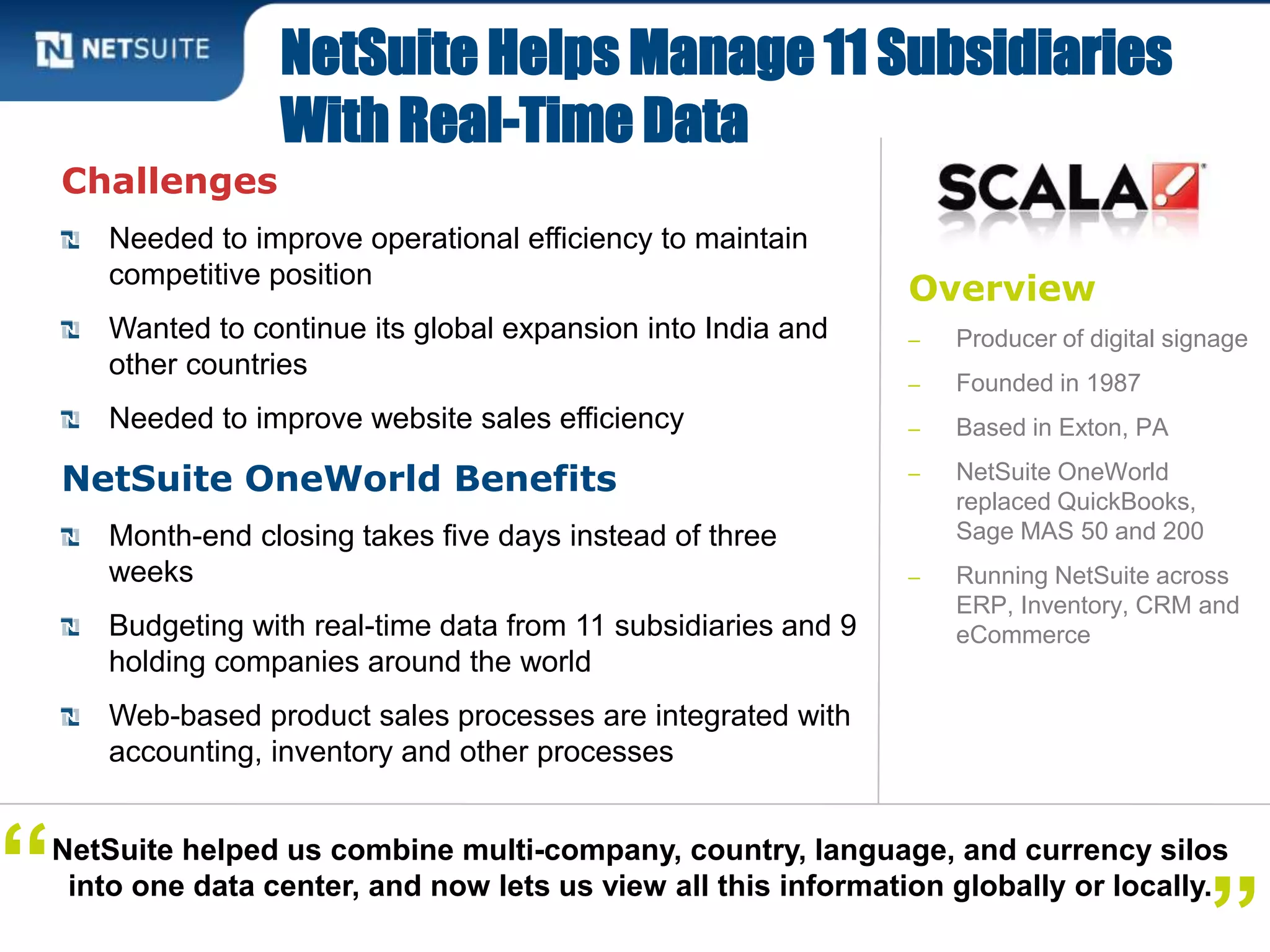 Overview
‒ Producer of digital signage
‒ Founded in 1987
‒ Based in Exton, PA
‒ NetSuite OneWorld
replaced QuickBooks,
Sage MAS 50 and 200
‒ Running NetSuite across
ERP, Inventory, CRM and
eCommerce
Challenges
Needed to improve operational efficiency to maintain
competitive position
Wanted to continue its global expansion into India and
other countries
Needed to improve website sales efficiency
NetSuite OneWorld Benefits
Month-end closing takes five days instead of three
weeks
Budgeting with real-time data from 11 subsidiaries and 9
holding companies around the world
Web-based product sales processes are integrated with
accounting, inventory and other processes
NetSuite Helps Manage 11 Subsidiaries
With Real-Time Data
NetSuite helped us combine multi-company, country, language, and currency silos
into one data center, and now lets us view all this information globally or locally.“
 