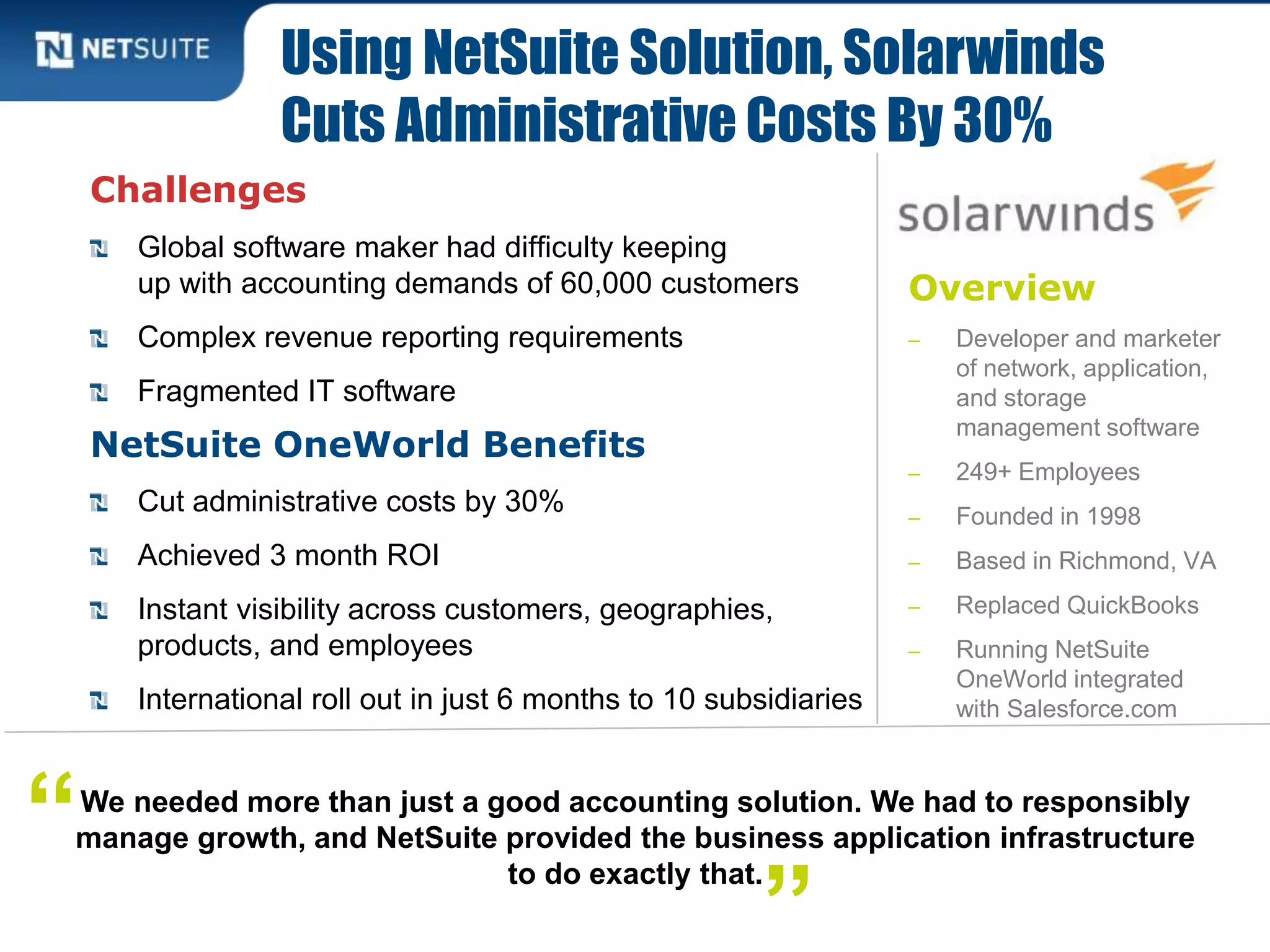 Overview
‒ Developer and marketer
of network, application,
and storage
management software
‒ 249+ Employees
‒ Founded in 1998
‒ Based in Richmond, VA
‒ Replaced QuickBooks
‒ Running NetSuite
OneWorld integrated
with Salesforce.com
Challenges
Global software maker had difficulty keeping
up with accounting demands of 60,000 customers
Complex revenue reporting requirements
Fragmented IT software
NetSuite OneWorld Benefits
Cut administrative costs by 30%
Achieved 3 month ROI
Instant visibility across customers, geographies,
products, and employees
International roll out in just 6 months to 10 subsidiaries
Using NetSuite Solution, Solarwinds
Cuts Administrative Costs By 30%
We needed more than just a good accounting solution. We had to responsibly
manage growth, and NetSuite provided the business application infrastructure
to do exactly that.
“
”
 