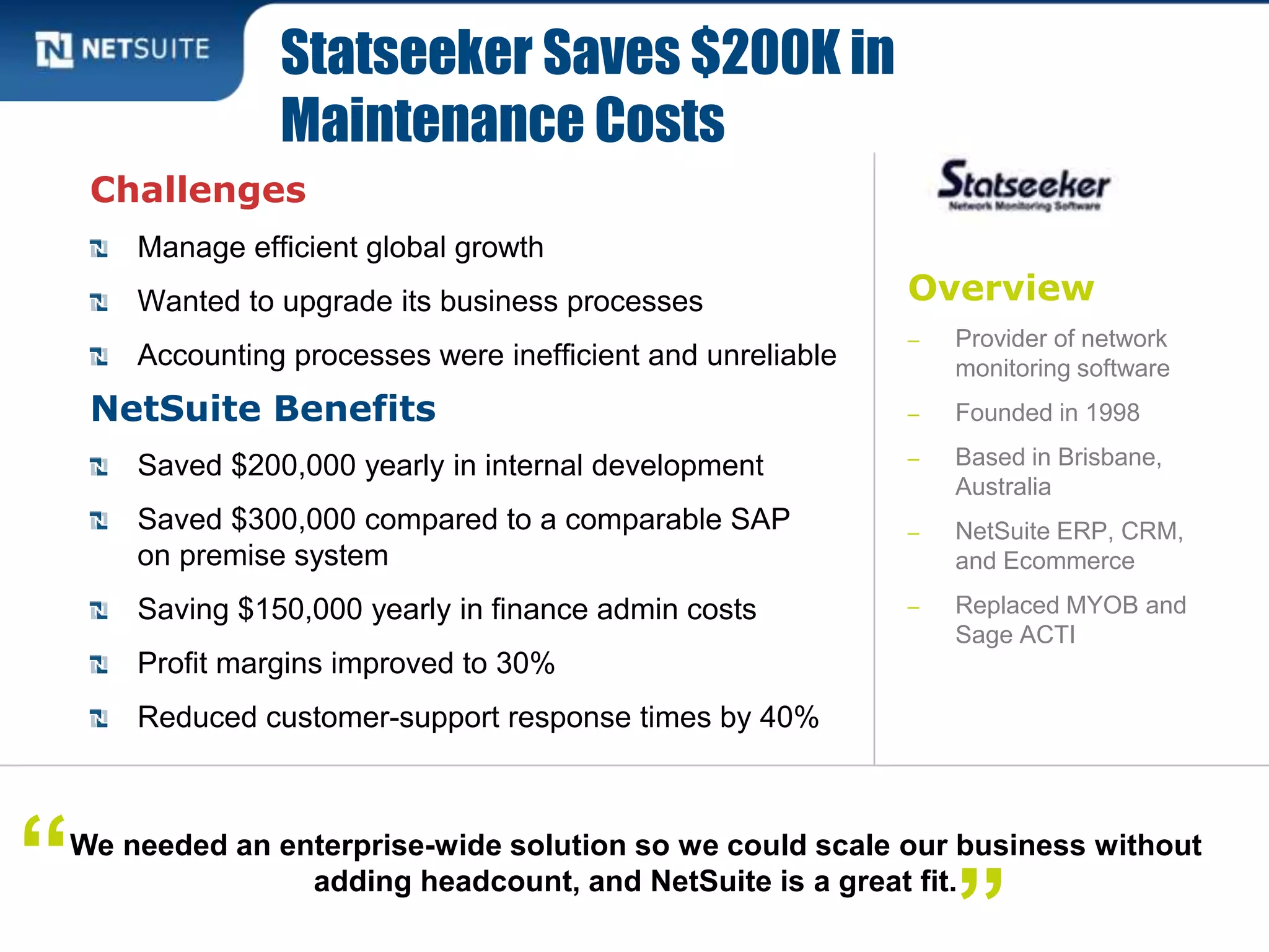 Overview
‒ Provider of network
monitoring software
‒ Founded in 1998
‒ Based in Brisbane,
Australia
‒ NetSuite ERP, CRM,
and Ecommerce
‒ Replaced MYOB and
Sage ACTI
Challenges
Manage efficient global growth
Wanted to upgrade its business processes
Accounting processes were inefficient and unreliable
NetSuite Benefits
Saved $200,000 yearly in internal development
Saved $300,000 compared to a comparable SAP
on premise system
Saving $150,000 yearly in finance admin costs
Profit margins improved to 30%
Reduced customer-support response times by 40%
Statseeker Saves $200K in
Maintenance Costs
We needed an enterprise-wide solution so we could scale our business without
adding headcount, and NetSuite is a great fit.“ ”
 