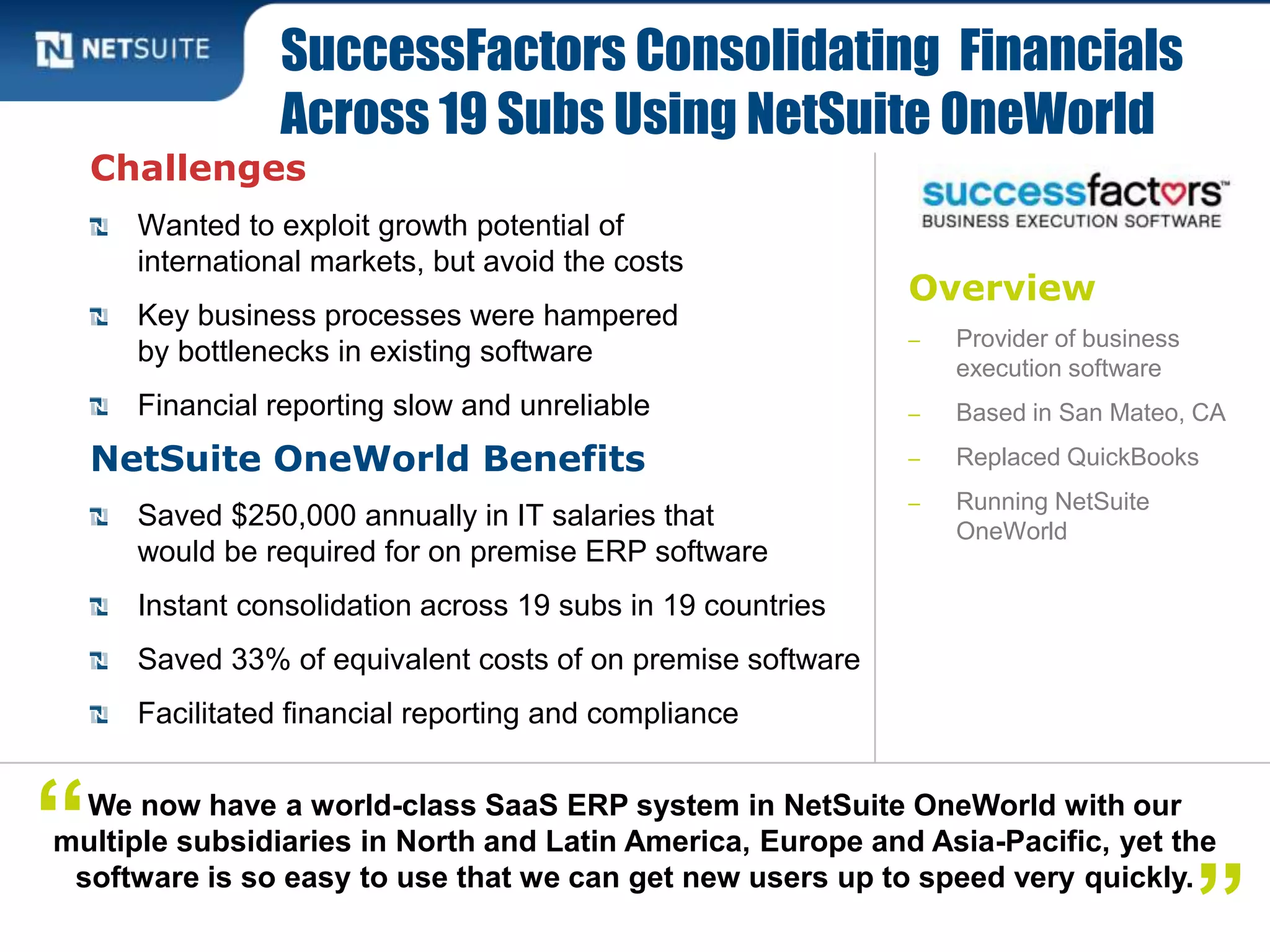 Overview
‒ Provider of business
execution software
‒ Based in San Mateo, CA
‒ Replaced QuickBooks
‒ Running NetSuite
OneWorld
Challenges
Wanted to exploit growth potential of
international markets, but avoid the costs
Key business processes were hampered
by bottlenecks in existing software
Financial reporting slow and unreliable
NetSuite OneWorld Benefits
Saved $250,000 annually in IT salaries that
would be required for on premise ERP software
Instant consolidation across 19 subs in 19 countries
Saved 33% of equivalent costs of on premise software
Facilitated financial reporting and compliance
SuccessFactors Consolidating Financials
Across 19 Subs Using NetSuite OneWorld
We now have a world-class SaaS ERP system in NetSuite OneWorld with our
multiple subsidiaries in North and Latin America, Europe and Asia-Pacific, yet the
software is so easy to use that we can get new users up to speed very quickly.
“
”
 
