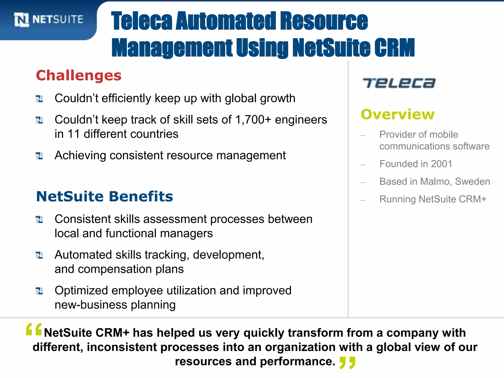 Overview
‒ Provider of mobile
communications software
‒ Founded in 2001
‒ Based in Malmo, Sweden
‒ Running NetSuite CRM+
Challenges
Couldn’t efficiently keep up with global growth
Couldn’t keep track of skill sets of 1,700+ engineers
in 11 different countries
Achieving consistent resource management
NetSuite Benefits
Consistent skills assessment processes between
local and functional managers
Automated skills tracking, development,
and compensation plans
Optimized employee utilization and improved
new-business planning
Teleca Automated Resource
Management Using NetSuite CRM
NetSuite CRM+ has helped us very quickly transform from a company with
different, inconsistent processes into an organization with a global view of our
resources and performance.
“
 
