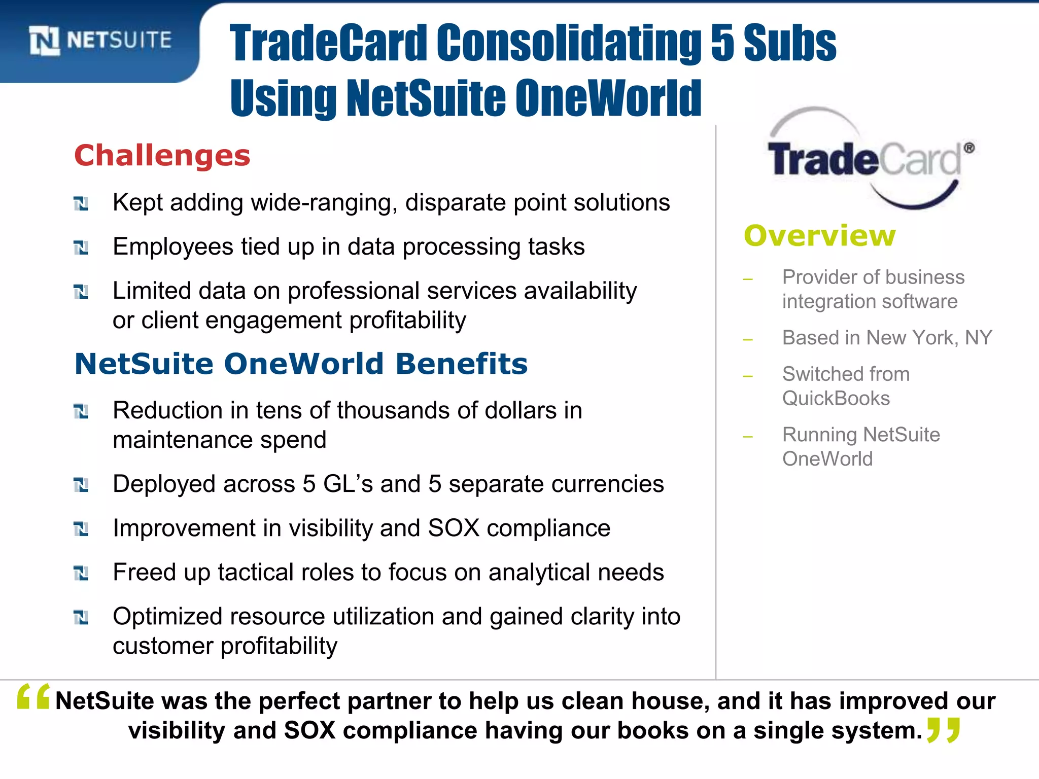 Overview
‒ Provider of business
integration software
‒ Based in New York, NY
‒ Switched from
QuickBooks
‒ Running NetSuite
OneWorld
Challenges
Kept adding wide-ranging, disparate point solutions
Employees tied up in data processing tasks
Limited data on professional services availability
or client engagement profitability
NetSuite OneWorld Benefits
Reduction in tens of thousands of dollars in
maintenance spend
Deployed across 5 GL’s and 5 separate currencies
Improvement in visibility and SOX compliance
Freed up tactical roles to focus on analytical needs
Optimized resource utilization and gained clarity into
customer profitability
TradeCard Consolidating 5 Subs
Using NetSuite OneWorld
NetSuite was the perfect partner to help us clean house, and it has improved our
visibility and SOX compliance having our books on a single system.“
 