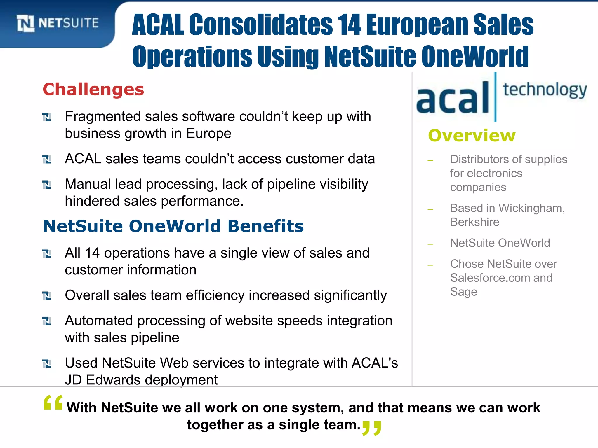 Overview
‒ Distributors of supplies
for electronics
companies
‒ Based in Wickingham,
Berkshire
‒ NetSuite OneWorld
‒ Chose NetSuite over
Salesforce.com and
Sage
Challenges
Fragmented sales software couldn’t keep up with
business growth in Europe
ACAL sales teams couldn’t access customer data
Manual lead processing, lack of pipeline visibility
hindered sales performance.
NetSuite OneWorld Benefits
All 14 operations have a single view of sales and
customer information
Overall sales team efficiency increased significantly
Automated processing of website speeds integration
with sales pipeline
Used NetSuite Web services to integrate with ACAL's
JD Edwards deployment
ACAL Consolidates 14 European Sales
Operations Using NetSuite OneWorld
With NetSuite we all work on one system, and that means we can work
together as a single team.“
 