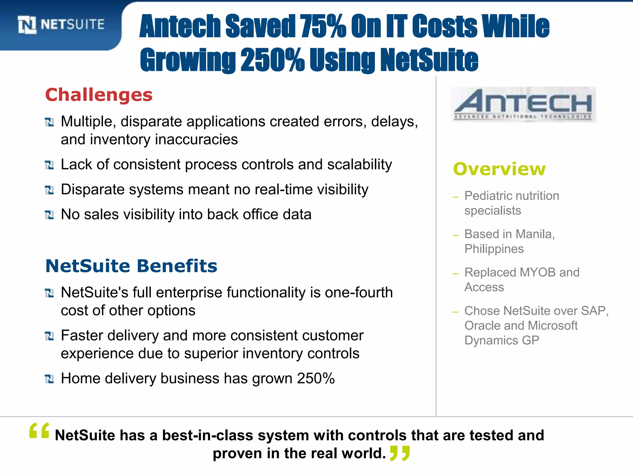 Overview
– Pediatric nutrition
specialists
– Based in Manila,
Philippines
– Replaced MYOB and
Access
– Chose NetSuite over SAP,
Oracle and Microsoft
Dynamics GP
Challenges
Multiple, disparate applications created errors, delays,
and inventory inaccuracies
Lack of consistent process controls and scalability
Disparate systems meant no real-time visibility
No sales visibility into back office data
NetSuite Benefits
NetSuite's full enterprise functionality is one-fourth
cost of other options
Faster delivery and more consistent customer
experience due to superior inventory controls
Home delivery business has grown 250%
Antech Saved 75% On IT Costs While
Growing 250% Using NetSuite
NetSuite has a best-in-class system with controls that are tested and
proven in the real world.“
 