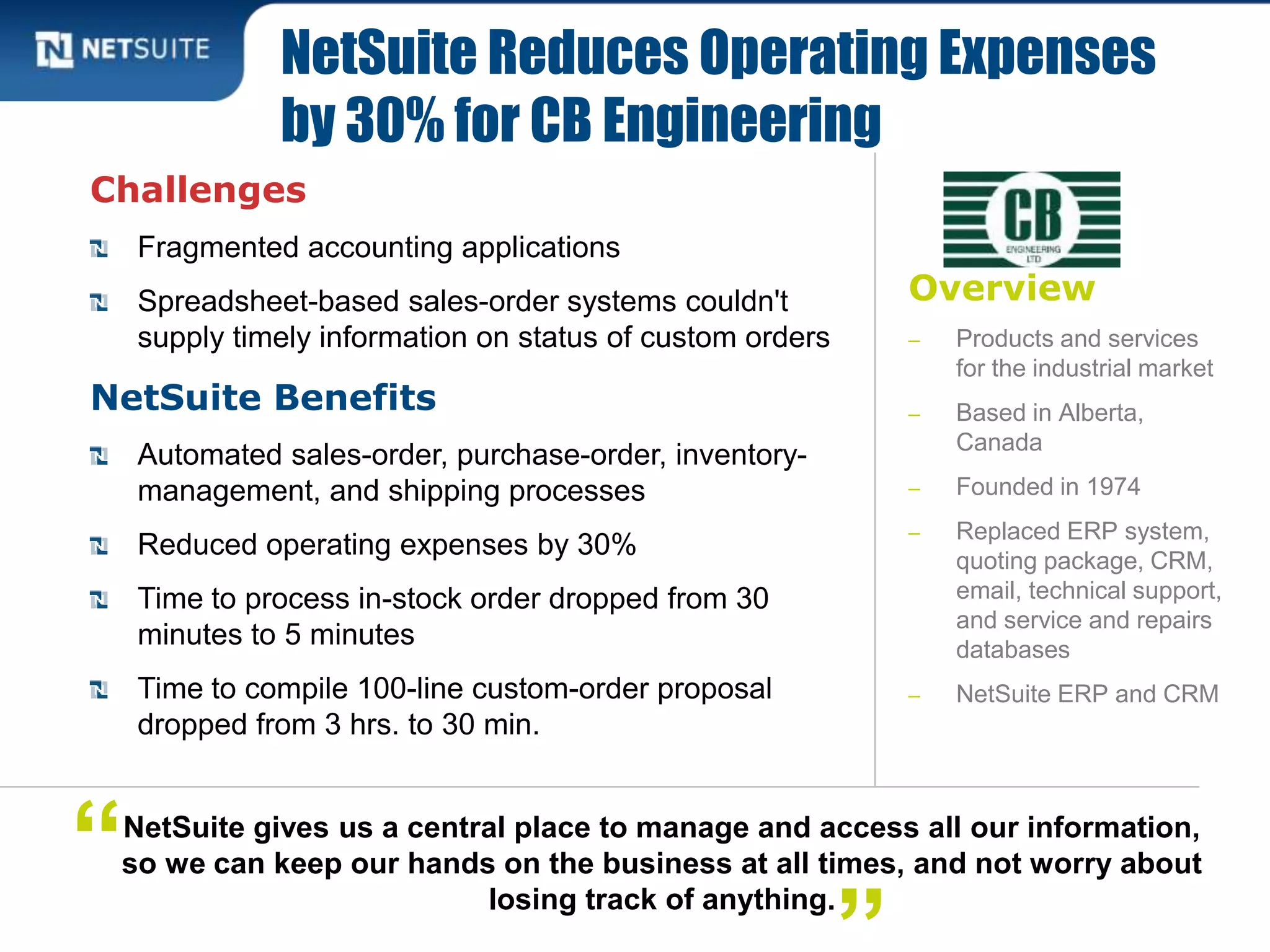 Overview
‒ Products and services
for the industrial market
‒ Based in Alberta,
Canada
‒ Founded in 1974
‒ Replaced ERP system,
quoting package, CRM,
email, technical support,
and service and repairs
databases
‒ NetSuite ERP and CRM
Challenges
Fragmented accounting applications
Spreadsheet-based sales-order systems couldn't
supply timely information on status of custom orders
NetSuite Benefits
Automated sales-order, purchase-order, inventory-
management, and shipping processes
Reduced operating expenses by 30%
Time to process in-stock order dropped from 30
minutes to 5 minutes
Time to compile 100-line custom-order proposal
dropped from 3 hrs. to 30 min.
NetSuite Reduces Operating Expenses
by 30% for CB Engineering
NetSuite gives us a central place to manage and access all our information,
so we can keep our hands on the business at all times, and not worry about
losing track of anything.
“
 