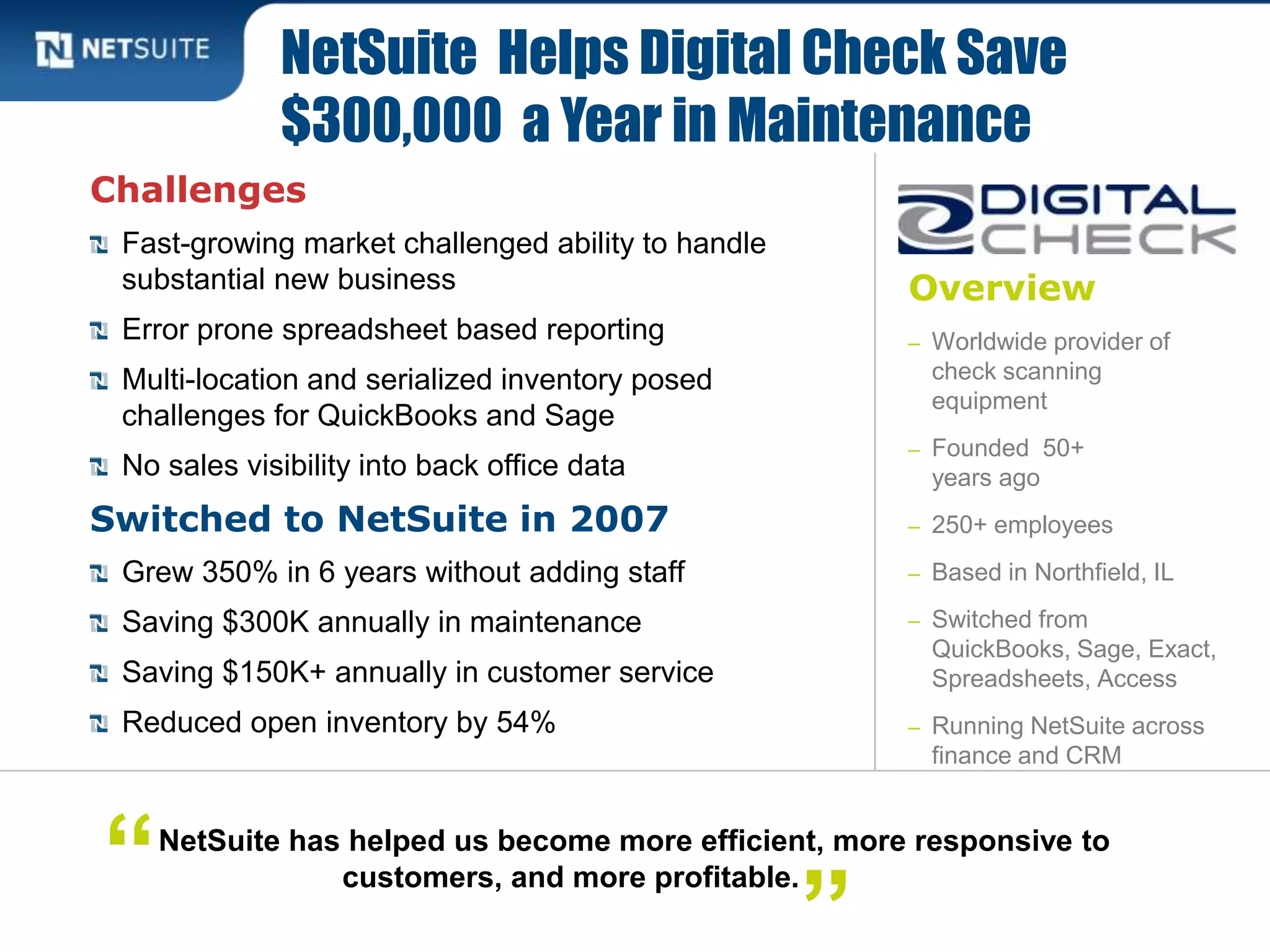 Overview
– Worldwide provider of
check scanning
equipment
– Founded 50+
years ago
– 250+ employees
– Based in Northfield, IL
– Switched from
QuickBooks, Sage, Exact,
Spreadsheets, Access
– Running NetSuite across
finance and CRM
Challenges
Fast-growing market challenged ability to handle
substantial new business
Error prone spreadsheet based reporting
Multi-location and serialized inventory posed
challenges for QuickBooks and Sage
No sales visibility into back office data
Switched to NetSuite in 2007
Grew 350% in 6 years without adding staff
Saving $300K annually in maintenance
Saving $150K+ annually in customer service
Reduced open inventory by 54%
NetSuite Helps Digital Check Save
$300,000 a Year in Maintenance
NetSuite has helped us become more efficient, more responsive to
customers, and more profitable.“
”
 