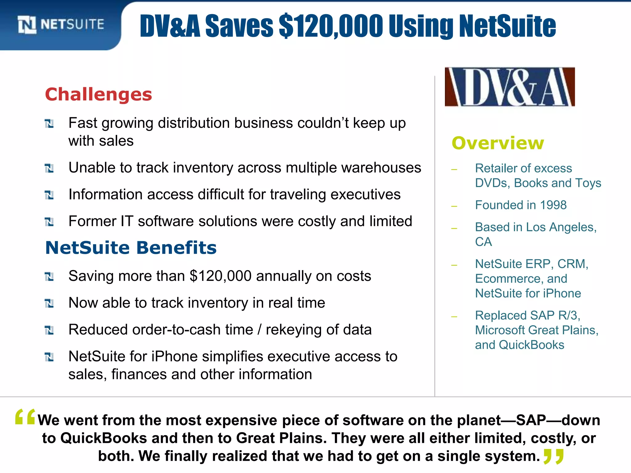 Overview
‒ Retailer of excess
DVDs, Books and Toys
‒ Founded in 1998
‒ Based in Los Angeles,
CA
‒ NetSuite ERP, CRM,
Ecommerce, and
NetSuite for iPhone
‒ Replaced SAP R/3,
Microsoft Great Plains,
and QuickBooks
Challenges
Fast growing distribution business couldn’t keep up
with sales
Unable to track inventory across multiple warehouses
Information access difficult for traveling executives
Former IT software solutions were costly and limited
NetSuite Benefits
Saving more than $120,000 annually on costs
Now able to track inventory in real time
Reduced order-to-cash time / rekeying of data
NetSuite for iPhone simplifies executive access to
sales, finances and other information
DV&A Saves $120,000 Using NetSuite
We went from the most expensive piece of software on the planet—SAP—down
to QuickBooks and then to Great Plains. They were all either limited, costly, or
both. We finally realized that we had to get on a single system.
“
 