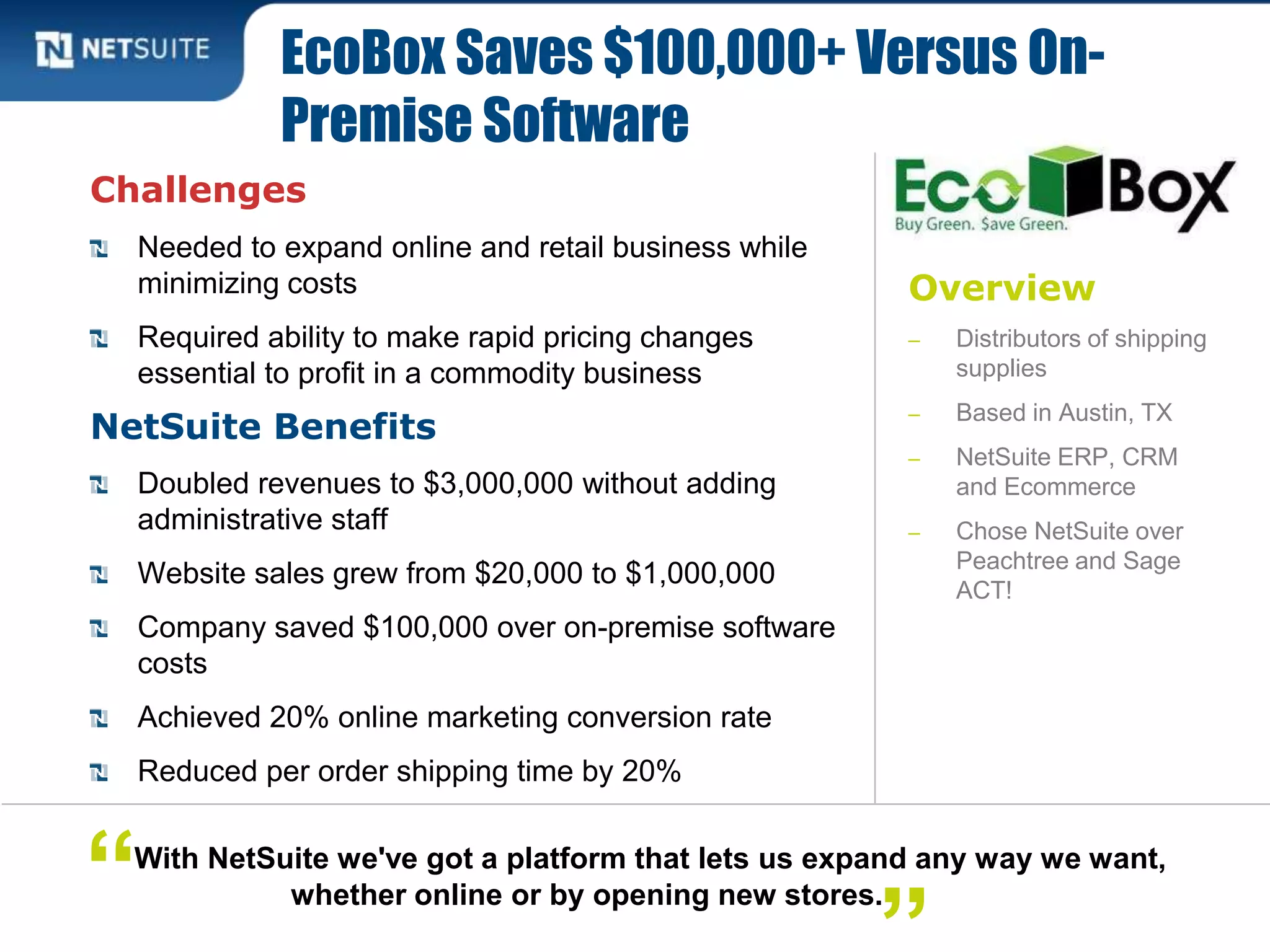 Overview
‒ Distributors of shipping
supplies
‒ Based in Austin, TX
‒ NetSuite ERP, CRM
and Ecommerce
‒ Chose NetSuite over
Peachtree and Sage
ACT!
Challenges
Needed to expand online and retail business while
minimizing costs
Required ability to make rapid pricing changes
essential to profit in a commodity business
NetSuite Benefits
Doubled revenues to $3,000,000 without adding
administrative staff
Website sales grew from $20,000 to $1,000,000
Company saved $100,000 over on-premise software
costs
Achieved 20% online marketing conversion rate
Reduced per order shipping time by 20%
EcoBox Saves $100,000+ Versus On-
Premise Software
With NetSuite we've got a platform that lets us expand any way we want,
whether online or by opening new stores.“
 