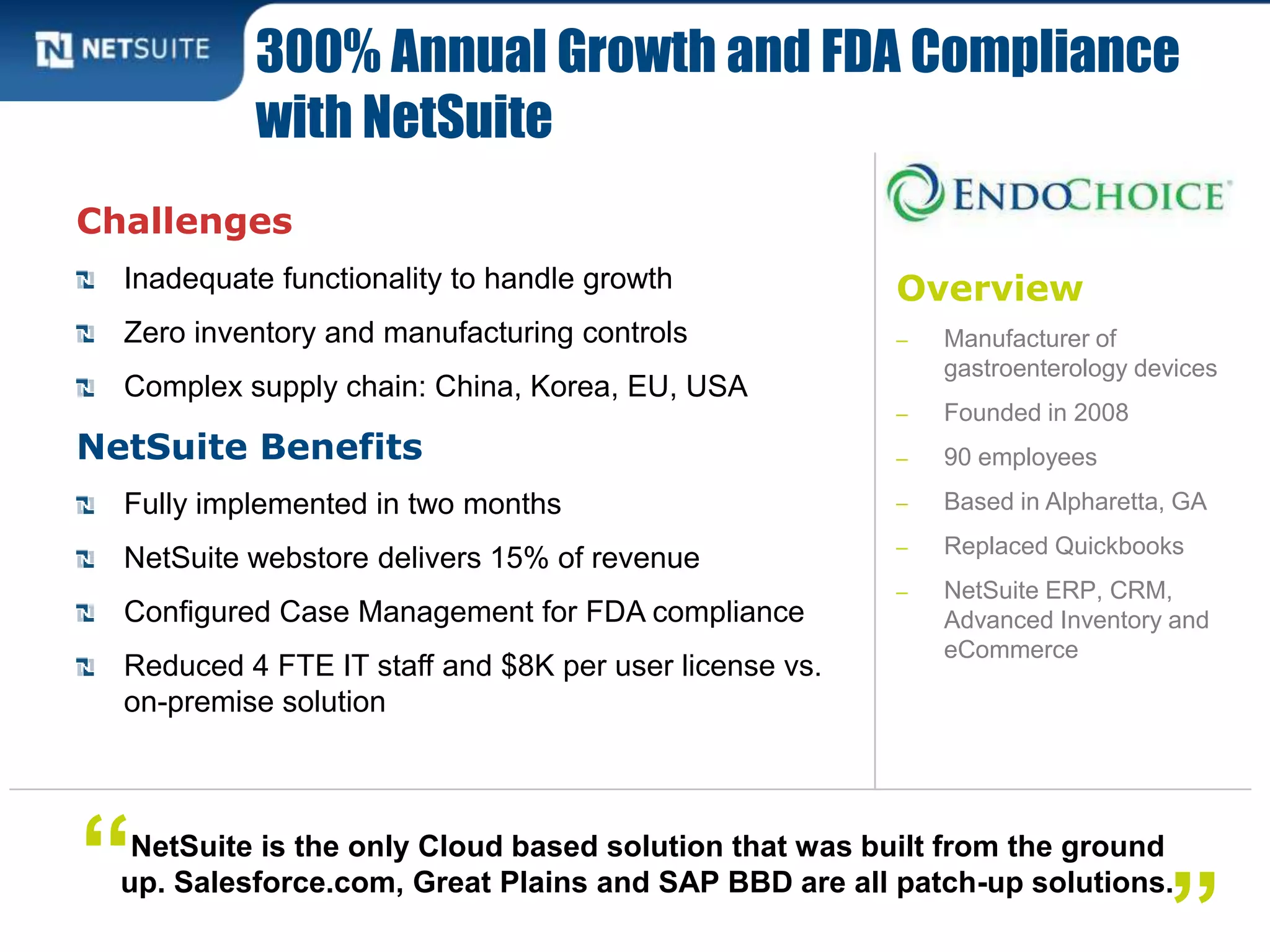 Overview
‒ Manufacturer of
gastroenterology devices
‒ Founded in 2008
‒ 90 employees
‒ Based in Alpharetta, GA
‒ Replaced Quickbooks
‒ NetSuite ERP, CRM,
Advanced Inventory and
eCommerce
Challenges
Inadequate functionality to handle growth
Zero inventory and manufacturing controls
Complex supply chain: China, Korea, EU, USA
NetSuite Benefits
Fully implemented in two months
NetSuite webstore delivers 15% of revenue
Configured Case Management for FDA compliance
Reduced 4 FTE IT staff and $8K per user license vs.
on-premise solution
300% Annual Growth and FDA Compliance
with NetSuite
NetSuite is the only Cloud based solution that was built from the ground
up. Salesforce.com, Great Plains and SAP BBD are all patch-up solutions.“
”
 