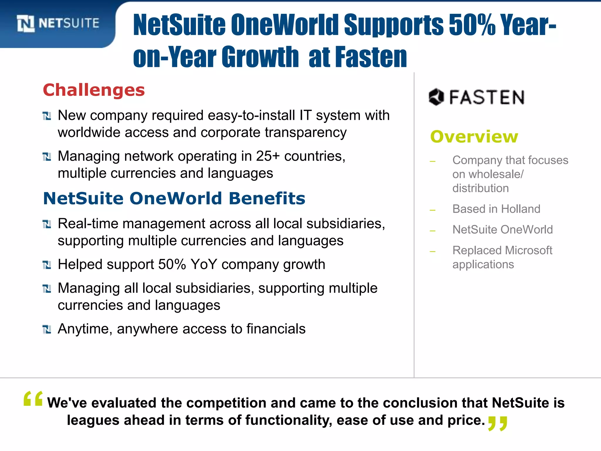 Overview
‒ Company that focuses
on wholesale/
distribution
‒ Based in Holland
‒ NetSuite OneWorld
‒ Replaced Microsoft
applications
Challenges
New company required easy-to-install IT system with
worldwide access and corporate transparency
Managing network operating in 25+ countries,
multiple currencies and languages
NetSuite OneWorld Benefits
Real-time management across all local subsidiaries,
supporting multiple currencies and languages
Helped support 50% YoY company growth
Managing all local subsidiaries, supporting multiple
currencies and languages
Anytime, anywhere access to financials
NetSuite OneWorld Supports 50% Year-
on-Year Growth at Fasten
We've evaluated the competition and came to the conclusion that NetSuite is
leagues ahead in terms of functionality, ease of use and price.“
 