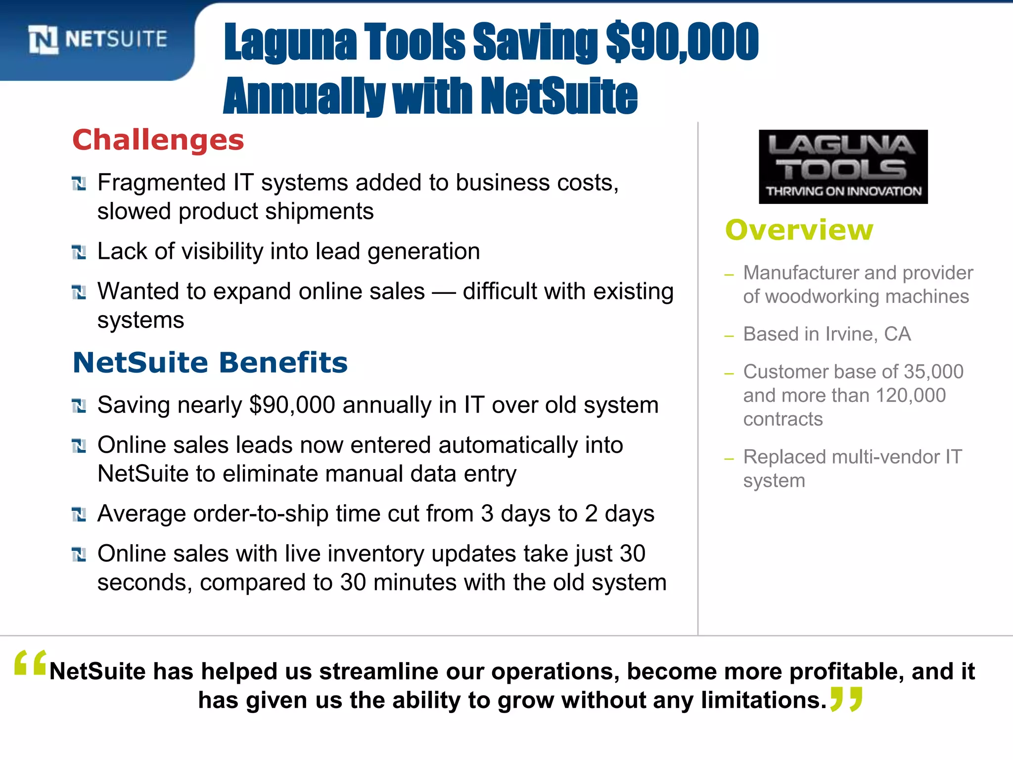 Overview
– Manufacturer and provider
of woodworking machines
– Based in Irvine, CA
– Customer base of 35,000
and more than 120,000
contracts
– Replaced multi-vendor IT
system
Challenges
Fragmented IT systems added to business costs,
slowed product shipments
Lack of visibility into lead generation
Wanted to expand online sales — difficult with existing
systems
NetSuite Benefits
Saving nearly $90,000 annually in IT over old system
Online sales leads now entered automatically into
NetSuite to eliminate manual data entry
Average order-to-ship time cut from 3 days to 2 days
Online sales with live inventory updates take just 30
seconds, compared to 30 minutes with the old system
Laguna Tools Saving $90,000
Annually with NetSuite
NetSuite has helped us streamline our operations, become more profitable, and it
has given us the ability to grow without any limitations.“ ”
 