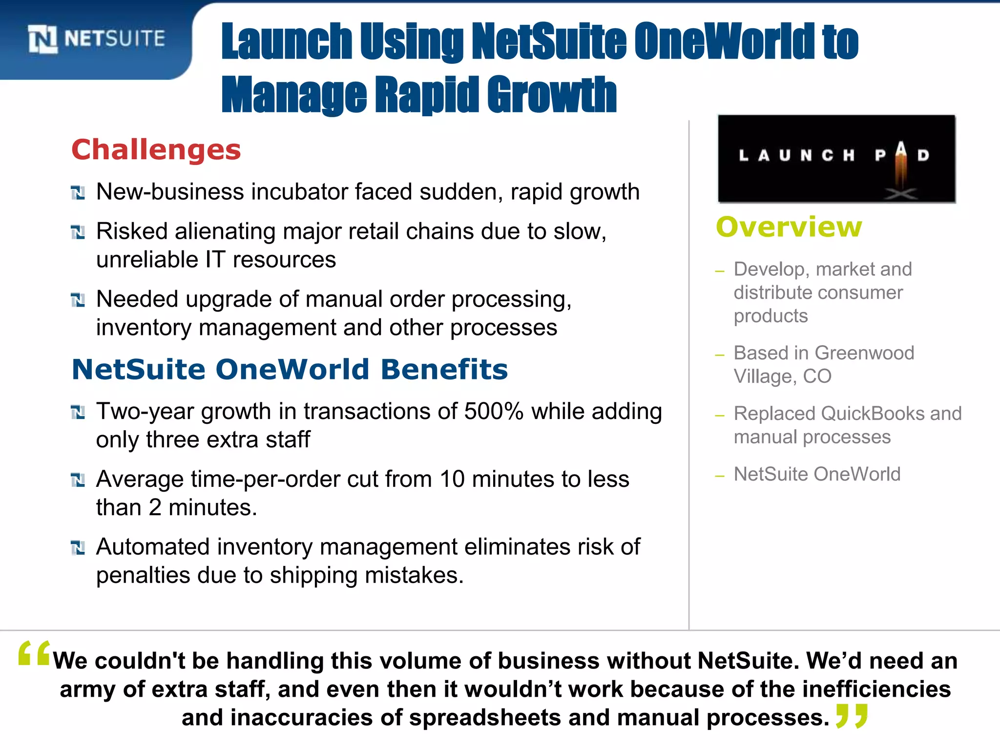 Overview
– Develop, market and
distribute consumer
products
– Based in Greenwood
Village, CO
– Replaced QuickBooks and
manual processes
– NetSuite OneWorld
Challenges
New-business incubator faced sudden, rapid growth
Risked alienating major retail chains due to slow,
unreliable IT resources
Needed upgrade of manual order processing,
inventory management and other processes
NetSuite OneWorld Benefits
Two-year growth in transactions of 500% while adding
only three extra staff
Average time-per-order cut from 10 minutes to less
than 2 minutes.
Automated inventory management eliminates risk of
penalties due to shipping mistakes.
Launch Using NetSuite OneWorld to
Manage Rapid Growth
We couldn't be handling this volume of business without NetSuite. We’d need an
army of extra staff, and even then it wouldn’t work because of the inefficiencies
and inaccuracies of spreadsheets and manual processes.
“
 