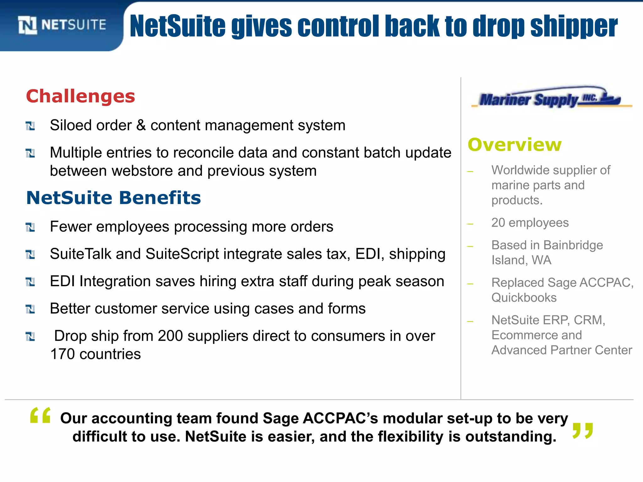 Overview
‒ Worldwide supplier of
marine parts and
products.
‒ 20 employees
‒ Based in Bainbridge
Island, WA
‒ Replaced Sage ACCPAC,
Quickbooks
‒ NetSuite ERP, CRM,
Ecommerce and
Advanced Partner Center
Challenges
Siloed order & content management system
Multiple entries to reconcile data and constant batch update
between webstore and previous system
NetSuite Benefits
Fewer employees processing more orders
SuiteTalk and SuiteScript integrate sales tax, EDI, shipping
EDI Integration saves hiring extra staff during peak season
Better customer service using cases and forms
Drop ship from 200 suppliers direct to consumers in over
170 countries
NetSuite gives control back to drop shipper
Our accounting team found Sage ACCPAC’s modular set-up to be very
difficult to use. NetSuite is easier, and the flexibility is outstanding.“ ”
 