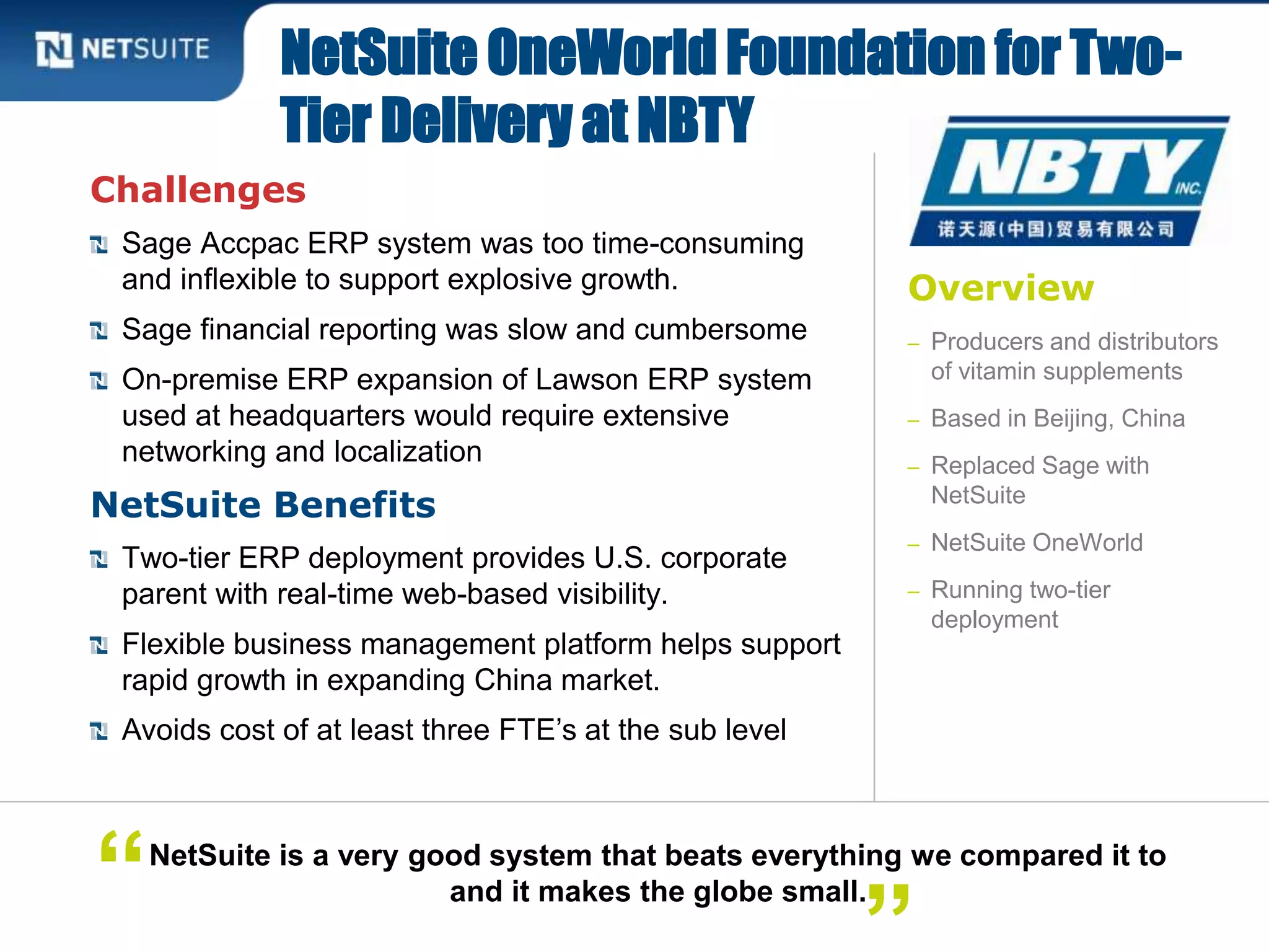 Overview
– Producers and distributors
of vitamin supplements
– Based in Beijing, China
– Replaced Sage with
NetSuite
– NetSuite OneWorld
– Running two-tier
deployment
Challenges
Sage Accpac ERP system was too time-consuming
and inflexible to support explosive growth.
Sage financial reporting was slow and cumbersome
On-premise ERP expansion of Lawson ERP system
used at headquarters would require extensive
networking and localization
NetSuite Benefits
Two-tier ERP deployment provides U.S. corporate
parent with real-time web-based visibility.
Flexible business management platform helps support
rapid growth in expanding China market.
Avoids cost of at least three FTE’s at the sub level
NetSuite OneWorld Foundation for Two-
Tier Delivery at NBTY
NetSuite is a very good system that beats everything we compared it to
and it makes the globe small.“
 