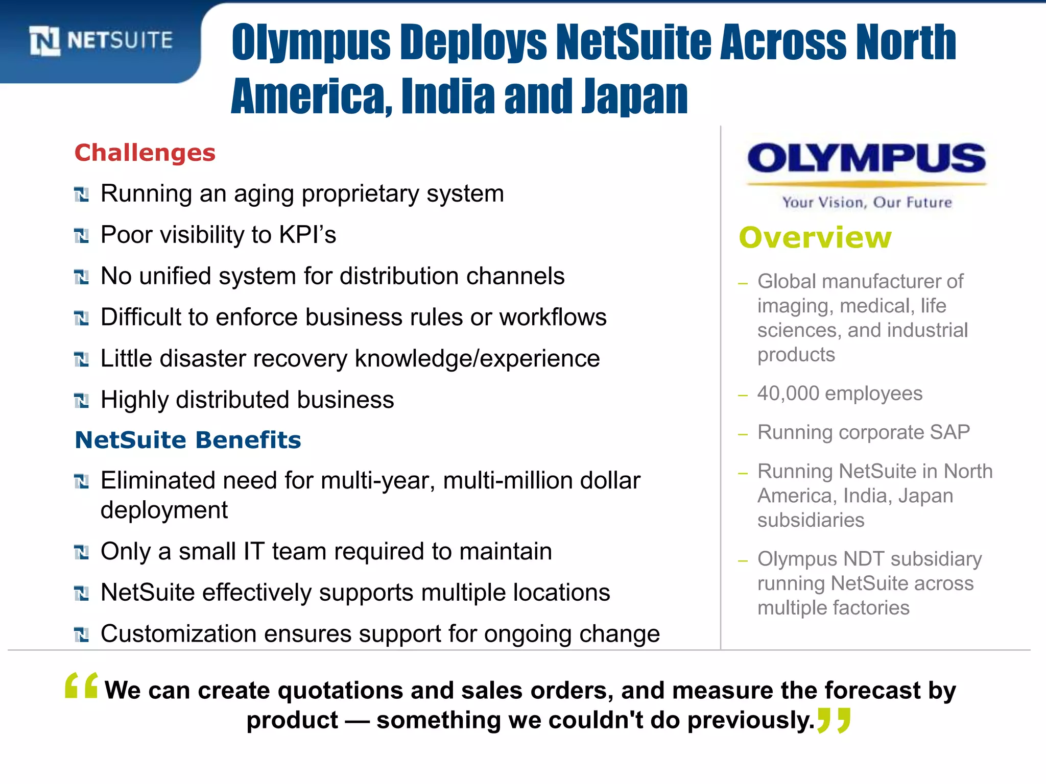Overview
– Global manufacturer of
imaging, medical, life
sciences, and industrial
products
– 40,000 employees
– Running corporate SAP
– Running NetSuite in North
America, India, Japan
subsidiaries
– Olympus NDT subsidiary
running NetSuite across
multiple factories
Challenges
Running an aging proprietary system
Poor visibility to KPI’s
No unified system for distribution channels
Difficult to enforce business rules or workflows
Little disaster recovery knowledge/experience
Highly distributed business
NetSuite Benefits
Eliminated need for multi-year, multi-million dollar
deployment
Only a small IT team required to maintain
NetSuite effectively supports multiple locations
Customization ensures support for ongoing change
Olympus Deploys NetSuite Across North
America, India and Japan
We can create quotations and sales orders, and measure the forecast by
product — something we couldn't do previously.“ ”
 